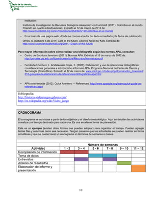 institución:
    Instituto de Investigación de Recursos Biológicos Alexander von Humboldt (2011). Colombia en el mundo.
    Posición en cuanto a biodiversidad. Extraído el 12 de marzo de 2012 de:
    http://www.humboldt.org.co/iavh/component/k2/item/129-colombia-en-el-mundo

 − En el caso de una página web, donde se conoce el autor del texto consultado y la fecha de publicación:
    Ornes, S. (Octubre 5 de 2011) Cars of the future. Science News for Kids. Extraído de:
    http://www.sciencenewsforkids.org/2011/10/cars-of-the-future/


Para mayor información sobre cómo realizar una bibliografía según las normas APA, consultar:
 − Centro de Escritura Javeriano (2011). Normas APA. Extraído el 16 de marzo de 2012 de:
     http://portales.puj.edu.co/ftpcentroescritura/Recursos/Normasapa.pdf

 − Fernández Cordero, L. & Malavassi Rojas, E. (2007). Elaboración y uso de referencias bibliográficas:
     consideraciones generales e introducción al formato APA. Programa Nacional de Ferias de Ciencia y
     Tecnología (Costa Rica). Extraído el 12 de marzo de: www.micit.go.cr/index.php/docman/doc_download/
     212-guia-para-la-elaboracion-de-referencias-bibliograficas-apa.html


 − APA style website (2012). Quick Answers — References. http://www.apastyle.org/learn/quick-guide-on-
     references.aspx

Bibliografía:
http://historia-videojuegos.galeon.com/
http://es.wikipedia.org/wiki/Video_juego


CRONOGRAMA

El cronograma se construye a partir de los objetivos y el diseño metodológico. Aquí se detallan las actividades
a realizar y el tiempo destinado para cada una. Es una excelente forma de planeación.

Este es un ejemplo (existen otras formas que pueden adoptar) para organizar el trabajo. Pueden agregar
tantas filas y columnas como sea necesario. Tengan presente que las actividades se pueden realizar en forma
simultánea y que se puede hacer un cronograma en términos de semanas o meses.



                                                             Número de semanas
          Actividad                     1-2         3–4        5-6      7-8    9 – 10                11 – 12
Recopilación de información
Toma de datos
Entrevistas
Análisis de resultados
Elaboración de informe y
presentación




                                                     10
 