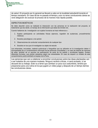 de salud. El proyecto por lo general se llevará a cabo en la localidad estudiantil durante el
tiempo necesario. En caso tal de no pasado el tiempo y aún no tener conclusiones claras se
verá obligación de avanzar el proceso de la manera mas rápida posible.

ASPECTOS BIOÉTICOS
Se debe describir como se realizará la interacción con las personas en la realización del proyecto, el
tratamiento que les darán, el manejo de la información que éstas les brinden etc.
Cuando hablamos de investigación con sujetos humanos se hace referencia a :
   1. Sujetos participando en actividades físicas (ejercicio, ingestión de sustancias, procedimientos
       médicos)
   2. Estudios psicológicos o de opinión
   3. Observaciones de conducta/ comportamiento de cualquier tipo
   4. Estudios en los que el investigador es objeto de estudio
Las entrevistas, encuestas, material audiovisual o fotografías que se utilizarán en la investigación deben ir
acompañadas de un consentimiento informado de las personas consultadas y, en caso de tratarse de menores
de edad, también de un permiso de participación de parte de los padres o acudientes legales. Existen
diferentes formatos, que podrán adoptarse según las necesidades. En caso de requerir un modelo de este
consentimiento podrá solicitarlo al equipo de la Feria.
Las personas que van a colaborar a encontrar conclusiones sobre las ideas planteadas van
a ser tratados de una manera modesta. Ninguno recibirá críticas, ni será acosado, ni se
abusará de su trabajo. Este va a tener que cambiar un poco sus costumbres, tendrá que
prepararse para una rutina en la que jugará un video juego y después de un tiempo darnos
las conclusiones claras.




                                                    13
 