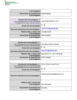 coinvestigador
              Documento de identidad del 97061605804
                         coinvestigador

            Nombre del coinvestigador 2
    (los coinvestigadores son los otros estudiantes   Juan Pablo Morales Toro
      investigadores que hacen parte del proyecto)

                  Grado del coinvestigador 9 – B
                                                      Juan1715-@hotmail.com
Dirección electrónica del coinvestigador
               Teléfono (fijo y celular) del 314 689 57 28
                            coinvestigador
              Documento de identidad del 96010220260
                            coinvestigador


           Nombre del coinvestigador 3
    (los coinvestigadores son los otros estudiantes   Ana María Gómez Giraldo
      investigadores que hacen parte del proyecto)
                  Grado del coinvestigador 9 – B
                                                      ana-k141@hotmail.com
Dirección electrónica del coinvestigador
               Teléfono (fijo y celular) del 320 319 51 11 – 311 716 56 57
                            coinvestigador
              Documento de identidad del 97071424638
                            coinvestigador


           Nombre del coinvestigador 4                Carlos Andrés Román García
    (los coinvestigadores son los otros estudiantes
      investigadores que hacen parte del proyecto)
                  Grado del coinvestigador 9 – B

                                                      Calicheroman2010@hotmail.com
Dirección electrónica del coinvestigador



                Teléfono (fijo y celular) del
                             coinvestigador 321 465 36 48

              Documento de identidad del No tiene.
                         coinvestigador

                                                 4
 