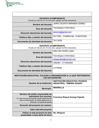 DOCENTE ACOMPAÑANTE
                 (Puede ser más de uno. En ese caso, agregar las filas necesarias)

                        Nombre del docente JAIRO VICENTE MIRANDA GOMEZ

                            Área del docente Tecnología e Informática

       Dirección electrónica del docente jairovmg@gmail.com

     Teléfono (fijo y celular) del docente 5311355 – 3146644166 - 3146747250-

   Documento de identidad del docente 70113528

                                 DOCENTE ACOMPAÑANTE
                 (Puede ser más de uno. En ese caso, agregar las filas necesarias)
                                                     Alba Inés Giraldo López
                        Nombre del docente
                                                     Tecnología e Informática
                            Área del docente
                                                     albaigiraldo@hotmail.com
       Dirección electrónica del docente
                                                     5482461 3113452552
     Teléfono (fijo y celular) del docente
                                                     21778484
   Documento de identidad del docente

INSTITUCIÓN EDUCATIVA, COLEGIO U ORGANIZACIÓN A LA QUE PERTENECEN
                         LOS ESTUDIANTES
                                           INSTITUCIÓN EDUCATIVA TECNICO
                  Nombre de la institución INDUSTRIAL “SIMONA DUQUE°

                                                     MARINILLA
                                    Municipio

      Nombre del adulto responsable de
              administrar los recursos Francisca Raquel Arango Fajardo
  En caso de que el proyecto resulte seleccionado
     para su financiación. El adulto deberá ser un
                    docente o un padre de familia
      Duración del proyecto (en meses)

                    Valor total del proyecto
         Indicar si este proyecto ha sido No, Ninguno
       presentado o hace parte de otros

                                                5
 