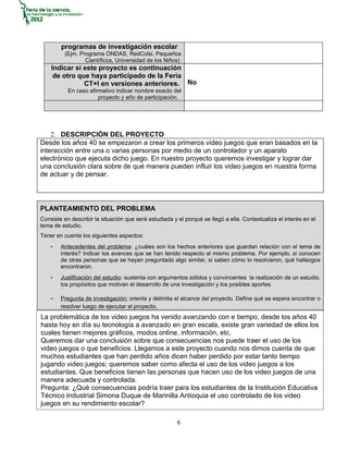 programas de investigación escolar
          (Ejm. Programa ONDAS, RedColsi, Pequeños
                  Científicos, Universidad de los Niños)
    Indicar si este proyecto es continuación
     de otro que haya participado de la Feria
               CT+I en versiones anteriores. No
           En caso afirmativo indicar nombre exacto del
                       proyecto y año de participación.




    2. DESCRIPCIÓN DEL PROYECTO
Desde los años 40 se empezaron a crear los primeros video juegos que eran basados en la
interacción entre una o varias personas por medio de un controlador y un aparato
electrónico que ejecuta dicho juego. En nuestro proyecto queremos investigar y lograr dar
una conclusión clara sobre de qué manera pueden influir los video juegos en nuestra forma
de actuar y de pensar.




PLANTEAMIENTO DEL PROBLEMA
Consiste en describir la situación que será estudiada y el porqué se llegó a ella. Contextualiza el interés en el
tema de estudio.
Tener en cuenta los siguientes aspectos:
    -   Antecedentes del problema: ¿cuáles son los hechos anteriores que guardan relación con el tema de
        interés? Indicar los avances que se han tenido respecto al mismo problema. Por ejemplo, si conocen
        de otras personas que se hayan preguntado algo similar, si saben cómo lo resolvieron, qué hallazgos
        encontraron.
    -   Justificación del estudio: sustenta con argumentos sólidos y convincentes la realización de un estudio,
        los propósitos que motivan el desarrollo de una investigación y los posibles aportes.

    -   Pregunta de investigación: orienta y delimita el alcance del proyecto. Define qué se espera encontrar o
        resolver luego de ejecutar el proyecto.
La problemática de los video juegos ha venido avanzando con e tiempo, desde los años 40
hasta hoy en día su tecnología a avanzado en gran escala, existe gran variedad de ellos los
cuales tienen mejores gráficos, modos online, información, etc.
Queremos dar una conclusión sobre que consecuencias nos puede traer el uso de los
video juegos o que beneficios. Llegamos a este proyecto cuando nos dimos cuenta de que
muchos estudiantes que han perdido años dicen haber perdido por estar tanto tiempo
jugando video juegos; queremos saber como afecta el uso de los video juegos a los
estudiantes. Que beneficios tienen las personas que hacen uso de los video juegos de una
manera adecuada y controlada.
Pregunta: ¿Qué consecuencias podría traer para los estudiantes de la Institución Educativa
Técnico Industrial Simona Duque de Marinilla Antioquia el uso controlado de los video
juegos en su rendimiento escolar?

                                                        6
 