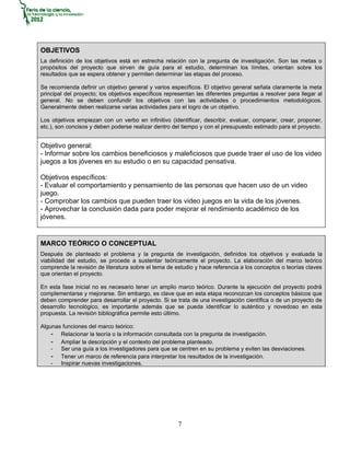 OBJETIVOS
La definición de los objetivos está en estrecha relación con la pregunta de investigación. Son las metas o
propósitos del proyecto que sirven de guía para el estudio, determinan los límites, orientan sobre los
resultados que se espera obtener y permiten determinar las etapas del proceso.

Se recomienda definir un objetivo general y varios específicos. El objetivo general señala claramente la meta
principal del proyecto; los objetivos específicos representan las diferentes preguntas a resolver para llegar al
general. No se deben confundir los objetivos con las actividades o procedimientos metodológicos.
Generalmente deben realizarse varias actividades para el logro de un objetivo.

Los objetivos empiezan con un verbo en infinitivo (identificar, describir, evaluar, comparar, crear, proponer,
etc.), son concisos y deben poderse realizar dentro del tiempo y con el presupuesto estimado para el proyecto.


Objetivo general:
- Informar sobre los cambios beneficiosos y maleficiosos que puede traer el uso de los video
juegos a los jóvenes en su estudio o en su capacidad pensativa.

Objetivos específicos:
- Evaluar el comportamiento y pensamiento de las personas que hacen uso de un video
juego.
- Comprobar los cambios que pueden traer los video juegos en la vida de los jóvenes.
- Aprovechar la conclusión dada para poder mejorar el rendimiento académico de los
jóvenes.


MARCO TEÓRICO O CONCEPTUAL
Después de planteado el problema y la pregunta de investigación, definidos los objetivos y evaluada la
viabilidad del estudio, se procede a sustentar teóricamente el proyecto. La elaboración del marco teórico
comprende la revisión de literatura sobre el tema de estudio y hace referencia a los conceptos o teorías claves
que orientan el proyecto.

En esta fase inicial no es necesario tener un amplio marco teórico. Durante la ejecución del proyecto podrá
complementarse y mejorarse. Sin embargo, es clave que en esta etapa reconozcan los conceptos básicos que
deben comprender para desarrollar el proyecto. Si se trata de una investigación científica o de un proyecto de
desarrollo tecnológico, es importante además que se pueda identificar lo auténtico y novedoso en esta
propuesta. La revisión bibliográfica permite esto último.

Algunas funciones del marco teórico:
    - Relacionar la teoría o la información consultada con la pregunta de investigación.
    - Ampliar la descripción y el contexto del problema planteado.
    - Ser una guía a los investigadores para que se centren en su problema y eviten las desviaciones.
    - Tener un marco de referencia para interpretar los resultados de la investigación.
    - Inspirar nuevas investigaciones.




                                                      7
 