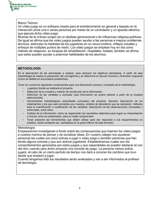Marco Teórico:
Un video juego es un software creado para el entretenimiento en general y basado en la
interacción entre una o varias personas por medio de un controlador y un aparato eléctrico
que ejecuta dicho video juego
Muchas de la críticas surgen de un desfase generacional o de influencias religioso-políticas.
De igual se afirma que los video juegos pueden ayudar a las personas a mejorar problemas
técnicos, estimulan la habilidad de los jugadores en su neuro-cinética, reflejos visuales y
enfoque de múltiples puntos de visión. Los video juegos se emplean hoy en día como
método de relajación, en terapias de rehabilitación, hospitales, hoteles, también se afirma
que estos pueden ayudar a potenciar habilidades de los alumnos.



METODOLOGÍA
Es la descripción de las actividades a realizar, para alcanzar los objetivos planteados. A partir de esta
metodología se realiza la planeación del cronograma y se determina el recurso humano y financiero requerido
(como se detalla en enunciados posteriores).

Tener en cuenta los siguientes componentes para una descripción precisa y completa de la metodología.
   - Lugar(es) donde se realizará el proyecto.
   - Selección de la muestra y método de recolección de la información.
   - Definición de las variables a consultar (qué información se quiere obtener a partir de la muestra
       seleccionada).
   - Herramientas metodológicas (actividades puntuales) del proyecto. Ejemplo: descripción de los
       tratamientos a los que será sometida una muestra, análisis de laboratorio que se realizarán, métodos
       para la cuantificación o cualificación de las variables, descripción de las observaciones, encuestas o
       entrevistas, entre otros.
   - Análisis de la información: cómo se organizarán los resultados obtenidos para lograr su interpretación
       e incluso cómo se presentarán, para su mejor comprensión.
   - Tener presente las herramientas que deben utilizar para dar respuesta a los requerimientos en
       bioética, medio ambiente etc. (señalados en la parte inferior de este formato).
Metodología:
Empezaremos investigando a fondo sobre las consecuencias que traerían los video juegos
a nuestra manera de pensar y de socializar ideas. En nuestro colegio nos ayudaran
personas las cuales son poco activas a jugar n video juego y también personas que han
tenido alguna consola y que son activos jugadores. Estableceremos cuales son los
comportamientos generados por estos juegos y que capacidades se pueden destacar el uno
del otro; usando para dicho proyecto una consola de juego. La persona menos activa,
jugará, al cabo de un cierto período de tiempo nos dará a conocer los cambios que tuvo
desde que empezó a jugar.
Cuando tengamos listo los resultados serán analizados y van a ser informados al profesor
de tecnología.




                                                     8
 