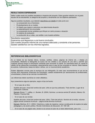RESULTADOS ESPERADOS
Definir cuáles serán los posibles resultados e impactos del proyecto. Estos guardan relación con el grado
escolar de los estudiantes, la categoría del proyecto y obviamente con los objetivos planteados.

Algunos posibles resultados, que deberán describirse con detalle en este punto son:
    - La comprensión de un fenómeno
    - El planteamiento de un modelo
    - Un diseño que mejore o solucione una determinada situación
    - La estandarización de una prueba
    - La comprensión de las variables que influyen en cierto proceso o situación
    - Un sistema de evaluación
    - La producción de un video, una cartilla o una muestra artística
Resultados esperados:
Esperamos que lleguemos a una buena conclusión.
Que nuestro proyecto informe de una manera adecuada y consiente a las personas.
Quedar satisfechos con los informes logrados.




REFERENCIAS BIBLIOGRÁFICAS
Es un listado de las fuentes (libros, revistas, cartillas, videos, páginas de interne etc…) citadas y/o
consultadas. Mediante la bibliografía se busca dar los créditos a los autores de una obra y permitir que
cualquier persona tenga la información suficiente para encontrar la fuente. Es importante tener en cuenta la
validez de las referencias consultadas, especialmente para el caso de las consultas en internet. Debe tratarse
de autores, instituciones, bases de datos o afines, con un reconocimiento académico.

Existen diferentes normas para la escritura de una bibliografía. En este caso recomendamos el uso de las
normas APA (Asociación Americana de Psicología), usadas ampliamente por asociaciones de profesionales,
universidades y ferias de las ciencias mundialmente.

Las referencias deben escribirse en orden alfabético.

Aquí presentamos algunos ejemplos, según el tipo de fuente:

 −    En el caso de un libro:
     Apellido del autor, Inicial del nombre del autor. (Año en que fue publicado). Título del libro. Lugar de la
     publicación: Editorial.
     Ejemplo: Brown, T., LeMay, Jr., Bursten, B. (2004). Química. La ciencia central (9ª edición). México: Ed.
     Pearson, Prentice-Hall.
 −    En el caso de una revista:
     Apellido del autor, Inicial del nombre del autor. (Año). Título del artículo. Nombre de la revista, volumen:
     página donde comienza el artículo – página donde termina el artículo.
     Ejemplo: Martínez, M. C. (2004). Colectivos y redes de maestros: campo constituyente de sujetos de saber
     pedagógico y de acción política. Revista Colombiana de Educación, 34: 109-128.
 −    En el caso de una página web, donde no se conoce el autor de un texto determinado, pero sí la



                                                         9
 