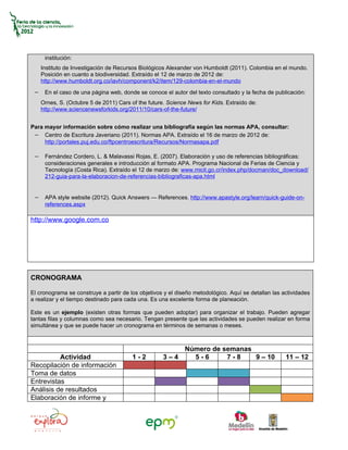 institución:
    Instituto de Investigación de Recursos Biológicos Alexander von Humboldt (2011). Colombia en el mundo.
    Posición en cuanto a biodiversidad. Extraído el 12 de marzo de 2012 de:
    http://www.humboldt.org.co/iavh/component/k2/item/129-colombia-en-el-mundo

 − En el caso de una página web, donde se conoce el autor del texto consultado y la fecha de publicación:
    Ornes, S. (Octubre 5 de 2011) Cars of the future. Science News for Kids. Extraído de:
    http://www.sciencenewsforkids.org/2011/10/cars-of-the-future/


Para mayor información sobre cómo realizar una bibliografía según las normas APA, consultar:
 − Centro de Escritura Javeriano (2011). Normas APA. Extraído el 16 de marzo de 2012 de:
     http://portales.puj.edu.co/ftpcentroescritura/Recursos/Normasapa.pdf

 − Fernández Cordero, L. & Malavassi Rojas, E. (2007). Elaboración y uso de referencias bibliográficas:
     consideraciones generales e introducción al formato APA. Programa Nacional de Ferias de Ciencia y
     Tecnología (Costa Rica). Extraído el 12 de marzo de: www.micit.go.cr/index.php/docman/doc_download/
     212-guia-para-la-elaboracion-de-referencias-bibliograficas-apa.html


 − APA style website (2012). Quick Answers — References. http://www.apastyle.org/learn/quick-guide-on-
     references.aspx

http://www.google.com.co




CRONOGRAMA

El cronograma se construye a partir de los objetivos y el diseño metodológico. Aquí se detallan las actividades
a realizar y el tiempo destinado para cada una. Es una excelente forma de planeación.

Este es un ejemplo (existen otras formas que pueden adoptar) para organizar el trabajo. Pueden agregar
tantas filas y columnas como sea necesario. Tengan presente que las actividades se pueden realizar en forma
simultánea y que se puede hacer un cronograma en términos de semanas o meses.



                                                        Número de semanas
          Actividad                     1-2         3–4   5-6      7-8    9 – 10                     11 – 12
Recopilación de información
Toma de datos
Entrevistas
Análisis de resultados
Elaboración de informe y
 