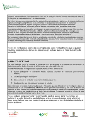proyecto. Se debe explicar cómo se manejará cada uno de ellos para prevenir posibles efectos sobre la salud
o integridad de los investigadores y de los organismos.
Se incluye la manera como se desechan los residuos de una investigación, las normas de bioseguridad que se
aplican para no producir problemas en el ambiente o en los sujetos y la manipulación de elementos
potencialmente peligrosos: agentes biológicos, químicos, sustancias de uso restringido, elementos
pirotécnicos, instrumentos de manejo especial (sierras, instrumentos corto punzantes, entre otros).
Además se debe tener en cuenta los permisos para la captura o recolección de especímenes. Estos permisos
normalmente se deben tramitar antes las entidades gubernamentales competentes. Sin embargo, para
efectos de estos proyectos escolares, se aceptará al menos la descripción del número de especímenes
animales y/o vegetales que serán recolectados y manipulados en la realización del proyecto.
Se busca que, independientemente del área temática del proyecto, los estudiantes investigadores y docentes
tomen una actitud responsable frente a la utilización de los recursos. Tener presente el respeto, el cuidado por
el medio ambiente y la búsqueda del desarrollo sostenible.



Todos los residuos que sobren de nuestro proyecto serán reutilizables los que se pueden
reutilizar o reciclarlos los demás los botaremos en un lugar que no le haga daño al medio
ambiente




ASPECTOS BIOÉTICOS
Se debe describir como se realizará la interacción con las personas en la realización del proyecto, el
tratamiento que les darán, el manejo de la información que éstas les brinden etc.
Cuando hablamos de investigación con sujetos humanos se hace referencia a :
    1. Sujetos participando en actividades físicas (ejercicio, ingestión de sustancias, procedimientos
        médicos)
    2. Estudios psicológicos o de opinión
    3. Observaciones de conducta/ comportamiento de cualquier tipo
    4. Estudios en los que el investigador es objeto de estudio
Las entrevistas, encuestas, material audiovisual o fotografías que se utilizarán en la investigación deben ir
acompañadas de un consentimiento informado de las personas consultadas y, en caso de tratarse de
menores de edad, también de un permiso de participación de parte de los padres o acudientes legales. Existen
diferentes formatos, que podrán adoptarse según las necesidades. En caso de requerir un modelo de este
consentimiento podrá solicitarlo al equipo de la Feria.
Tener un buen comportamiento y lograr nuestro objetivo que es lograr modernizar un
automóvil y poder demostrar que todo lo que uno se propone lo puede lograr y tener un
buen automóvil que este bien modernizado y que sirva para el bien de toda la sociedad y al
medio ambiente
 