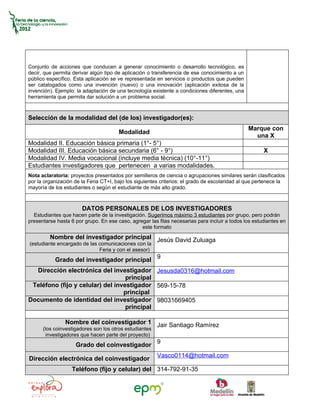 Conjunto de acciones que conducen a generar conocimiento o desarrollo tecnológico, es
decir, que permita derivar algún tipo de aplicación o transferencia de ese conocimiento a un
público específico. Esta aplicación se ve representada en servicios o productos que pueden
ser catalogados como una invención (nuevo) o una innovación (aplicación exitosa de la
invención). Ejemplo: la adaptación de una tecnología existente a condiciones diferentes, una
herramienta que permita dar solución a un problema social.



Selección de la modalidad del (de los) investigador(es):
                                                                                               Marque con
                                       Modalidad
                                                                                                 una X
Modalidad II. Educación básica primaria (1°- 5°)
Modalidad III. Educación básica secundaria (6° - 9°)                                                  X
Modalidad IV. Media vocacional (incluye media técnica) (10°-11°)
Estudiantes investigadores que pertenecen a varias modalidades.
Nota aclaratoria: proyectos presentados por semilleros de ciencia o agrupaciones similares serán clasificados
por la organización de la Feria CT+I, bajo los siguientes criterios: el grado de escolaridad al que pertenece la
mayoría de los estudiantes o según el estudiante de más alto grado.



                       DATOS PERSONALES DE LOS INVESTIGADORES
  Estudiantes que hacen parte de la investigación. Sugerimos máximo 3 estudiantes por grupo, pero podrán
presentarse hasta 6 por grupo. En ese caso, agregar las filas necesarias para incluir a todos los estudiantes en
                                                este formato
         Nombre del investigador principal Jesús David Zuluaga
(estudiante encargado de las comunicaciones con la
                             Feria y con el asesor)
           Grado del investigador principal 9
  Dirección electrónica del investigador Jesusda0316@hotmail.com
                                   principal
 Teléfono (fijo y celular) del investigador 569-15-78
                                  principal
Documento de identidad del investigador 98031669405
                                   principal

                Nombre del coinvestigador 1 Jair Santiago Ramírez
      (los coinvestigadores son los otros estudiantes
        investigadores que hacen parte del proyecto)
                    Grado del coinvestigador 9
                                                        Vasco0114@hotmail.com
Dirección electrónica del coinvestigador
                   Teléfono (fijo y celular) del 314-792-91-35
 