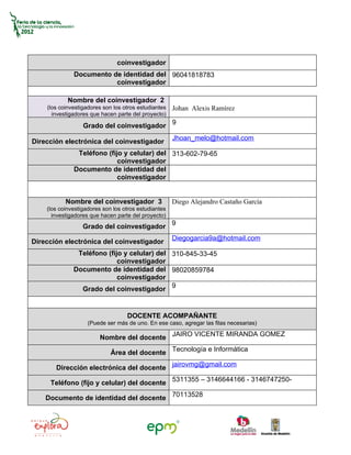 coinvestigador
              Documento de identidad del 96041818783
                         coinvestigador

            Nombre del coinvestigador 2
    (los coinvestigadores son los otros estudiantes   Johan Alexis Ramírez
      investigadores que hacen parte del proyecto)

                  Grado del coinvestigador 9
                                                      Jhoan_melo@hotmail.com
Dirección electrónica del coinvestigador
               Teléfono (fijo y celular) del 313-602-79-65
                            coinvestigador
              Documento de identidad del
                            coinvestigador


           Nombre del coinvestigador 3                Diego Alejandro Castaño García
    (los coinvestigadores son los otros estudiantes
      investigadores que hacen parte del proyecto)
                  Grado del coinvestigador 9
                                                      Diegogarcia9a@hotmail.com
Dirección electrónica del coinvestigador
               Teléfono (fijo y celular) del 310-845-33-45
                            coinvestigador
              Documento de identidad del 98020859784
                            coinvestigador
                Grado del coinvestigador 9


                                   DOCENTE ACOMPAÑANTE
                    (Puede ser más de uno. En ese caso, agregar las filas necesarias)

                        Nombre del docente JAIRO VICENTE MIRANDA GOMEZ

                             Área del docente Tecnología e Informática

       Dirección electrónica del docente jairovmg@gmail.com

     Teléfono (fijo y celular) del docente 5311355 – 3146644166 - 3146747250-

    Documento de identidad del docente 70113528
 