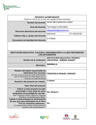 DOCENTE ACOMPAÑANTE
                   (Puede ser más de uno. En ese caso, agregar las filas necesarias)

                        Nombre del docente ALBA INES GIRALDO LOPEZ

                            Área del docente Tecnología e Informática
                                                     albaigiraldo@hotmail.com
       Dirección electrónica del docente
                                                     548-24-61                    311-345-25-52
     Teléfono (fijo y celular) del docente
                                                     21778484
   Documento de identidad del docente




INSTITUCIÓN EDUCATIVA, COLEGIO U ORGANIZACIÓN A LA QUE PERTENECEN
                         LOS ESTUDIANTES
                                           INSTITUCIÓN EDUCATIVA TECNICO
                  Nombre de la institución INDUSTRIAL “SIMONA DUQUE°

                                                     MARINILLA
                                    Municipio

      Nombre del adulto responsable de
              administrar los recursos FRANCISCA RAQUEL ARANGO
  En caso de que el proyecto resulte seleccionado
     para su financiación. El adulto deberá ser un
                    docente o un padre de familia
                                                     3 meses
      Duración del proyecto (en meses)

                    Valor total del proyecto
        Indicar si este proyecto ha sido
      presentado o hace parte de otros No, Ninguno
   programas de investigación escolar
    (Ejm. Programa ONDAS, RedColsi, Pequeños
            Científicos, Universidad de los Niños)
Indicar si este proyecto es continuación
 de otro que haya participado de la Feria
           CT+I en versiones anteriores. No
     En caso afirmativo indicar nombre exacto del
                 proyecto y año de participación.
 