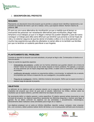 2. DESCRIPCIÓN DEL PROYECTO

RESUMEN
Representa una descripción breve del proyecto que le permite a cualquier lector identificar rápidamente y con
exactitud el contenido del mismo: qué van a realizar, cómo y qué esperan obtener. Número máximo de
palabras: 250
El carro es una nueva alternativa de movilización ya que a medida que el tiempo va
avanzando las personas van necesitando alternativas para movilizarse y llegar mas
temprano a sus trabajos ya que si no llegan a tiempo los pueden despedir y para de nuevo
conseguir un trabajo para ellos seria difícil por que tendrían que ponerse a enviar hojas de
vida y no estarían seguros de que les darían el empleo a ellos si no a otras personas con
mucha mas experiencia que ellos los afectados no serian ellos si no también sus familias
por que no tendrían un sustento para llevar a sus hogares




PLANTEAMIENTO DEL PROBLEMA
Consiste en describir la situación que será estudiada y el porqué se llegó a ella. Contextualiza el interés en el
tema de estudio.
Tener en cuenta los siguientes aspectos:
    -   Antecedentes del problema: ¿cuáles son los hechos anteriores que guardan relación con el tema de
        interés? Indicar los avances que se han tenido respecto al mismo problema. Por ejemplo, si conocen
        de otras personas que se hayan preguntado algo similar, si saben cómo lo resolvieron, qué hallazgos
        encontraron.
    -   Justificación del estudio: sustenta con argumentos sólidos y convincentes la realización de un estudio,
        los propósitos que motivan el desarrollo de una investigación y los posibles aportes.

    -   Pregunta de investigación: orienta y delimita el alcance del proyecto. Define qué se espera encontrar o
        resolver luego de ejecutar el proyecto.


OBJETIVOS
La definición de los objetivos está en estrecha relación con la pregunta de investigación. Son las metas o
propósitos del proyecto que sirven de guía para el estudio, determinan los límites, orientan sobre los
resultados que se espera obtener y permiten determinar las etapas del proceso.

Se recomienda definir un objetivo general y varios específicos. El objetivo general señala claramente la meta
principal del proyecto; los objetivos específicos representan las diferentes preguntas a resolver para llegar al
general. No se deben confundir los objetivos con las actividades o procedimientos metodológicos.
Generalmente deben realizarse varias actividades para el logro de un objetivo.

Los objetivos empiezan con un verbo en infinitivo (identificar, describir, evaluar, comparar, crear, proponer,
etc.), son concisos y deben poderse realizar dentro del tiempo y con el presupuesto estimado para el proyecto.
 