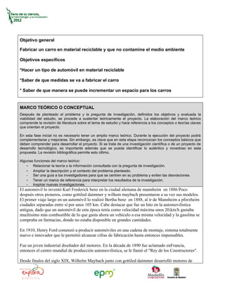 Objetivo general

Fabricar un carro en material reciclable y que no contamine el medio ambiente

Objetivos específicos

*Hacer un tipo de automóvil en material reciclable

*Saber de que medidas se va a fabricar el carro

* Saber de que manera se puede incrementar un espacio para los carros


MARCO TEÓRICO O CONCEPTUAL
Después de planteado el problema y la pregunta de investigación, definidos los objetivos y evaluada la
viabilidad del estudio, se procede a sustentar teóricamente el proyecto. La elaboración del marco teórico
comprende la revisión de literatura sobre el tema de estudio y hace referencia a los conceptos o teorías claves
que orientan el proyecto.

En esta fase inicial no es necesario tener un amplio marco teórico. Durante la ejecución del proyecto podrá
complementarse y mejorarse. Sin embargo, es clave que en esta etapa reconozcan los conceptos básicos que
deben comprender para desarrollar el proyecto. Si se trata de una investigación científica o de un proyecto de
desarrollo tecnológico, es importante además que se pueda identificar lo auténtico y novedoso en esta
propuesta. La revisión bibliográfica permite esto último.

Algunas funciones del marco teórico:
    - Relacionar la teoría o la información consultada con la pregunta de investigación.
    - Ampliar la descripción y el contexto del problema planteado.
    - Ser una guía a los investigadores para que se centren en su problema y eviten las desviaciones.
    - Tener un marco de referencia para interpretar los resultados de la investigación.
    - Inspirar nuevas investigaciones.
El automóvil lo inventó Karl Frederick benz en la ciudad alemana de mannheim en 1886 Poco
después otros pioneros, como gottiled daimmer y wilhem maybach presentaron a su vez sus modelos.
El primer viaje largo en un automóvil lo realizó Bertha benz en 1888, al ir de Mannheim a pforzheim
ciudades separadas entre sí por unos 105 km. Cabe destacar que fue un hito en la automovilística
antigua, dado que un automóvil de esta época tenía como velocidad máxima unos 20,km/h gastaba
muchísimo más combustible de lo que gasta ahora un vehículo a esa misma velocidad y la gasolina se
compraba en farmacias, donde no estaba disponible en grandes cantidades.

En 1910, Henry Ford comenzó a producir automóviles en una cadena de montaje, sistema totalmente
nuevo e innovador que le permitió alcanzar cifras de fabricación hasta entonces impensables.

Fue un joven industrial diseñador del motores. En la década de 1890 fue aclamado enFrancia,
entonces el centro mundial de producción automovilística, se le llamó el "Rey de los Constructores".

Desde finales del siglo XIX, Wilhelm Maybach junto con gottiled daimmer desarrolló motores de
 