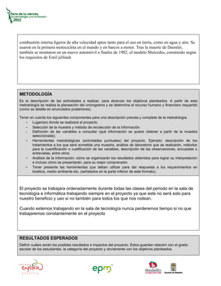 combustión interna ligeros de alta velocidad aptos tanto para el uso en tierra, como en agua y aire. Se
usaron en la primera motocicleta en el mundo y en barcos a motor. Tras la muerte de Daimler,
también se montaron en un nuevo automóvil a finales de 1902, el modelo Mercedes, construido según
los requisitos de Emil jellinek




METODOLOGÍA
Es la descripción de las actividades a realizar, para alcanzar los objetivos planteados. A partir de esta
metodología se realiza la planeación del cronograma y se determina el recurso humano y financiero requerido
(como se detalla en enunciados posteriores).

Tener en cuenta los siguientes componentes para una descripción precisa y completa de la metodología.
   - Lugar(es) donde se realizará el proyecto.
   - Selección de la muestra y método de recolección de la información.
   - Definición de las variables a consultar (qué información se quiere obtener a partir de la muestra
       seleccionada).
   - Herramientas metodológicas (actividades puntuales) del proyecto. Ejemplo: descripción de los
       tratamientos a los que será sometida una muestra, análisis de laboratorio que se realizarán, métodos
       para la cuantificación o cualificación de las variables, descripción de las observaciones, encuestas o
       entrevistas, entre otros.
   - Análisis de la información: cómo se organizarán los resultados obtenidos para lograr su interpretación
       e incluso cómo se presentarán, para su mejor comprensión.
   - Tener presente las herramientas que deben utilizar para dar respuesta a los requerimientos en
       bioética, medio ambiente etc. (señalados en la parte inferior de este formato).



El proyecto se trabajara ordenadamente durante todas las clases del periodo en la sala de
tecnología e informática trabajando siempre en el proyecto ya que este no será solo para
nuestro beneficio y uso si no también para todos los que nos rodean.

Cuando estemos trabajando en la sala de tecnología nunca perderemos tiempo si no que
trabajaremos constantemente en el proyecto




RESULTADOS ESPERADOS
Definir cuáles serán los posibles resultados e impactos del proyecto. Estos guardan relación con el grado
escolar de los estudiantes, la categoría del proyecto y obviamente con los objetivos planteados.
 