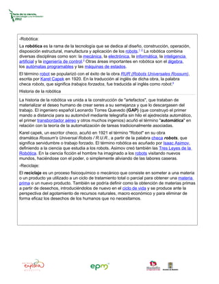 -Robótica:
La robótica es la rama de la tecnología que se dedica al diseño, construcción, operación,
disposición estructural, manufactura y aplicación de los robots.1 2 La robótica combina
diversas disciplinas como son: la mecánica, la electrónica, la informática, la inteligencia
artificial y la ingeniería de control.3 Otras áreas importantes en robótica son el álgebra,
los autómatas programables y las máquinas de estados.
El término robot se popularizó con el éxito de la obra RUR (Robots Universales Rossum),
escrita por Karel Capek en 1920. En la traducción al inglés de dicha obra, la palabra
checa robots, que significa trabajos forzados, fue traducida al inglés como robot.4
Historia de la robótica

La historia de la robótica va unida a la construcción de "artefactos", que trataban de
materializar el deseo humano de crear seres a su semejanza y que lo descargasen del
trabajo. El ingeniero español Leonardo Torres Quevedo (GAP) (que construyó el primer
mando a distancia para su automóvil mediante telegrafía sin hilo el ajedrecista automático,
el primer transbordador aéreo y otros muchos ingenios) acuñó el término "automática" en
relación con la teoría de la automatización de tareas tradicionalmente asociadas.
Karel capek, un escritor checo, acuñó en 1921 el término "Robot" en su obra
dramática Rossum's Universal Robots / R.U.R., a partir de la palabra checa robots, que
significa servidumbre o trabajo forzado. El término robótica es acuñado por Isaac Asimov,
definiendo a la ciencia que estudia a los robots. Asimov creó también las Tres Leyes de la
Robótica. En la ciencia ficción el hombre ha imaginado a los robots visitando nuevos
mundos, haciéndose con el poder, o simplemente aliviando de las labores caseras.
-Reciclaje:
El reciclaje es un proceso fisicoquímico o mecánico que consiste en someter a una materia
o un producto ya utilizado a un ciclo de tratamiento total o parcial para obtener una materia
prima o un nuevo producto. También se podría definir como la obtención de materias primas
a partir de desechos, introduciéndolos de nuevo en el ciclo de vida y se produce ante la
perspectiva del agotamiento de recursos naturales, macro económico y para eliminar de
forma eficaz los desechos de los humanos que no necesitamos.
 