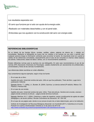 Los resultados esperados son:

-El carro que funcione por si solo con ayuda de la energía solar.

-Realizado con materiales desechables y con el panel solar.

-Entrevistas que nos ayudaron con la construcción del carro con energía solar.




REFERENCIAS BIBLIOGRÁFICAS
Es un listado de las fuentes (libros, revistas, cartillas, videos, páginas de interne etc…) citadas y/o
consultadas. Mediante la bibliografía se busca dar los créditos a los autores de una obra y permitir que
cualquier persona tenga la información suficiente para encontrar la fuente. Es importante tener en cuenta la
validez de las referencias consultadas, especialmente para el caso de las consultas en internet. Debe tratarse
de autores, instituciones, bases de datos o afines, con un reconocimiento académico.

Existen diferentes normas para la escritura de una bibliografía. En este caso recomendamos el uso de las
normas APA (Asociación Americana de Psicología), usadas ampliamente por asociaciones de profesionales,
universidades y ferias de las ciencias mundialmente.

Las referencias deben escribirse en orden alfabético.

Aquí presentamos algunos ejemplos, según el tipo de fuente:

 − En el caso de un libro:
    Apellido del autor, Inicial del nombre del autor. (Año en que fue publicado). Título del libro. Lugar de la
    publicación: Editorial.
    Ejemplo: Brown, T., LeMay, Jr., Bursten, B. (2004). Química. La ciencia central (9ª edición). México: Ed.
    Pearson, Prentice-Hall.
 − En el caso de una revista:
    Apellido del autor, Inicial del nombre del autor. (Año). Título del artículo. Nombre de la revista, volumen:
    página donde comienza el artículo – página donde termina el artículo.
    Ejemplo: Martínez, M. C. (2004). Colectivos y redes de maestros: campo constituyente de sujetos de saber
    pedagógico y de acción política. Revista Colombiana de Educación, 34: 109-128.
 − En el caso de una página web, donde no se conoce el autor de un texto determinado, pero sí la institución:
    Instituto de Investigación de Recursos Biológicos Alexander von Humboldt (2011). Colombia en el mundo.
    Posición en cuanto a biodiversidad. Extraído el 12 de marzo de 2012 de:
    http://www.humboldt.org.co/iavh/component/k2/item/129-colombia-en-el-mundo
 