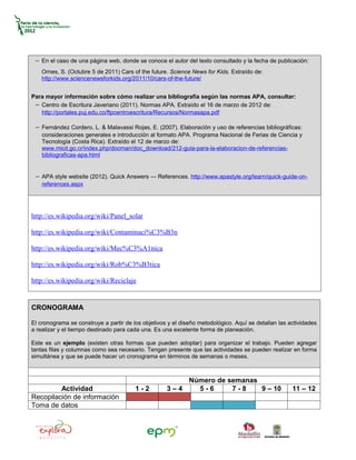 − En el caso de una página web, donde se conoce el autor del texto consultado y la fecha de publicación:
    Ornes, S. (Octubre 5 de 2011) Cars of the future. Science News for Kids. Extraído de:
    http://www.sciencenewsforkids.org/2011/10/cars-of-the-future/


Para mayor información sobre cómo realizar una bibliografía según las normas APA, consultar:
 − Centro de Escritura Javeriano (2011). Normas APA. Extraído el 16 de marzo de 2012 de:
   http://portales.puj.edu.co/ftpcentroescritura/Recursos/Normasapa.pdf

 − Fernández Cordero, L. & Malavassi Rojas, E. (2007). Elaboración y uso de referencias bibliográficas:
    consideraciones generales e introducción al formato APA. Programa Nacional de Ferias de Ciencia y
    Tecnología (Costa Rica). Extraído el 12 de marzo de:
    www.micit.go.cr/index.php/docman/doc_download/212-guia-para-la-elaboracion-de-referencias-
    bibliograficas-apa.html


 − APA style website (2012). Quick Answers — References. http://www.apastyle.org/learn/quick-guide-on-
    references.aspx




http://es.wikipedia.org/wiki/Panel_solar

http://es.wikipedia.org/wiki/Contaminaci%C3%B3n

http://es.wikipedia.org/wiki/Mec%C3%A1nica

http://es.wikipedia.org/wiki/Rob%C3%B3tica

http://es.wikipedia.org/wiki/Reciclaje


CRONOGRAMA

El cronograma se construye a partir de los objetivos y el diseño metodológico. Aquí se detallan las actividades
a realizar y el tiempo destinado para cada una. Es una excelente forma de planeación.

Este es un ejemplo (existen otras formas que pueden adoptar) para organizar el trabajo. Pueden agregar
tantas filas y columnas como sea necesario. Tengan presente que las actividades se pueden realizar en forma
simultánea y que se puede hacer un cronograma en términos de semanas o meses.



                                                        Número de semanas
         Actividad                      1-2         3–4   5-6      7-8    9 – 10                     11 – 12
Recopilación de información
Toma de datos
 
