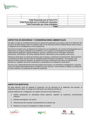 Total financiado por la Feria CT+I
                   Total financiado por la institución educativa
                            Total financiado por otras entidades
                                                            Total




ASPECTOS DE SEGURIDAD Y CONSIDERACIONES AMBIENTALES
Se refiere a todas las consideraciones sobre los aspectos de seguridad que pueden surgir en la realización del
proyecto. Se debe explicar cómo se manejará cada uno de ellos para prevenir posibles efectos sobre la salud
o integridad de los investigadores y de los organismos.
Se incluye la manera como se desechan los residuos de una investigación, las normas de bioseguridad que se
aplican para no producir problemas en el ambiente o en los sujetos y la manipulación de elementos
potencialmente peligrosos: agentes biológicos, químicos, sustancias de uso restringido, elementos
pirotécnicos, instrumentos de manejo especial (sierras, instrumentos corto punzantes, entre otros).
Además se debe tener en cuenta los permisos para la captura o recolección de especímenes. Estos permisos
normalmente se deben tramitar antes las entidades gubernamentales competentes. Sin embargo, para
efectos de estos proyectos escolares, se aceptará al menos la descripción del número de especímenes
animales y/o vegetales que serán recolectados y manipulados en la realización del proyecto.
Se busca que, independientemente del área temática del proyecto, los estudiantes investigadores y docentes
tomen una actitud responsable frente a la utilización de los recursos. Tener presente el respeto, el cuidado por
el medio ambiente y la búsqueda del desarrollo sostenible.




ASPECTOS BIOÉTICOS
Se debe describir como se realizará la interacción con las personas en la realización del proyecto, el
tratamiento que les darán, el manejo de la información que éstas les brinden etc.
Cuando hablamos de investigación con sujetos humanos se hace referencia a :
    1. Sujetos participando en actividades físicas (ejercicio, ingestión de sustancias, procedimientos
        médicos)
    2. Estudios psicológicos o de opinión
    3. Observaciones de conducta/ comportamiento de cualquier tipo
    4. Estudios en los que el investigador es objeto de estudio
 