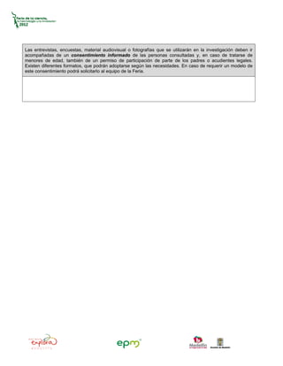 Las entrevistas, encuestas, material audiovisual o fotografías que se utilizarán en la investigación deben ir
acompañadas de un consentimiento informado de las personas consultadas y, en caso de tratarse de
menores de edad, también de un permiso de participación de parte de los padres o acudientes legales.
Existen diferentes formatos, que podrán adoptarse según las necesidades. En caso de requerir un modelo de
este consentimiento podrá solicitarlo al equipo de la Feria.
 
