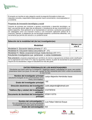 El proyecto se inscribe en esta categoría cuando la pregunta formulada no tiene una
respuesta conocida y responderla implica generar nuevo conocimiento o reconceptualizar el
ya existente.

Proyectos de innovación tecnológica y social
Conjunto de acciones que conducen a generar conocimiento o desarrollo tecnológico, es
decir, que permita derivar algún tipo de aplicación o transferencia de ese conocimiento a un
público específico. Esta aplicación se ve representada en servicios o productos que pueden
ser catalogados como una invención (nuevo) o una innovación (aplicación exitosa de la
invención). Ejemplo: la adaptación de una tecnología existente a condiciones diferentes, una
herramienta que permita dar solución a un problema social.



Selección de la modalidad del (de los) investigador(es):
                                                                                               Marque con
                                       Modalidad
                                                                                                 una X
Modalidad II. Educación básica primaria (1°- 5°)
Modalidad III. Educación básica secundaria (6° - 9°)                                                  X
Modalidad IV. Media vocacional (incluye media técnica) (10°-11°)
Estudiantes investigadores que pertenecen a varias modalidades.
Nota aclaratoria: proyectos presentados por semilleros de ciencia o agrupaciones similares serán clasificados
por la organización de la Feria CT+I, bajo los siguientes criterios: el grado de escolaridad al que pertenece la
mayoría de los estudiantes o según el estudiante de más alto grado.



                       DATOS PERSONALES DE LOS INVESTIGADORES
  Estudiantes que hacen parte de la investigación. Sugerimos máximo 3 estudiantes por grupo, pero podrán
 presentarse hasta 6 por grupo. En ese caso, agregar las filas necesarias para incluir a todos los estudiantes
                                               en este formato
         Nombre del investigador principal Ledys Alejandra Hernández Isaza
(estudiante encargado de las comunicaciones con la
                             Feria y con el asesor)
                                                        9;E
           Grado del investigador principal
  Dirección electrónica del investigador Ledis.alejandra@hotmail.com
                                   principal
 Teléfono (fijo y celular) del investigador 3147787919
                                  principal
Documento de identidad del investigador 97091110770
                                   principal

                Nombre del coinvestigador 1 Luis Felipe Valencia Duque
      (los coinvestigadores son los otros estudiantes
       investigadores que hacen parte del proyecto)
                    Grado del coinvestigador 9;E
 