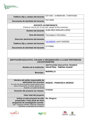5311355 – 3146644166 - 3146747250-
    Teléfono (fijo y celular) del docente
                                                    70113528
  Documento de identidad del docente

                                 DOCENTE ACOMPAÑANTE
                  (Puede ser más de uno. En ese caso, agregar las filas necesarias)

                       Nombre del docente ALBA INES GIRALDO LOPEZ

                           Área del docente Tecnología e Informática

      Dirección electrónica del docente
                                                    Tel:5482461 cel:3113452552
    Teléfono (fijo y celular) del docente
                                                    21778484
  Documento de identidad del docente




INSTITUCIÓN EDUCATIVA, COLEGIO U ORGANIZACIÓN A LA QUE PERTENECEN
                         LOS ESTUDIANTES
                                          INSTITUCIÓN EDUCATIVA TECNICO
                 Nombre de la institución INDUSTRIAL “SIMONA DUQUE°

                                                    MARINILLA
                                   Municipio



     Nombre del adulto responsable de
             administrar los recursos RAQUEL FRANCISCA ARANGO
 En caso de que el proyecto resulte seleccionado
    para su financiación. El adulto deberá ser un
                   docente o un padre de familia
                                                    4 meses
     Duración del proyecto (en meses)

                   Valor total del proyecto
       Indicar si este proyecto ha sido No, Ninguno
     presentado o hace parte de otros
  programas de investigación escolar
   (Ejm. Programa ONDAS, RedColsi, Pequeños
           Científicos, Universidad de los Niños)
 