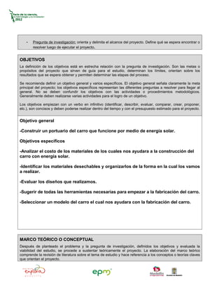 -   Pregunta de investigación: orienta y delimita el alcance del proyecto. Define qué se espera encontrar o
        resolver luego de ejecutar el proyecto.


OBJETIVOS
La definición de los objetivos está en estrecha relación con la pregunta de investigación. Son las metas o
propósitos del proyecto que sirven de guía para el estudio, determinan los límites, orientan sobre los
resultados que se espera obtener y permiten determinar las etapas del proceso.

Se recomienda definir un objetivo general y varios específicos. El objetivo general señala claramente la meta
principal del proyecto; los objetivos específicos representan las diferentes preguntas a resolver para llegar al
general. No se deben confundir los objetivos con las actividades o procedimientos metodológicos.
Generalmente deben realizarse varias actividades para el logro de un objetivo.

Los objetivos empiezan con un verbo en infinitivo (identificar, describir, evaluar, comparar, crear, proponer,
etc.), son concisos y deben poderse realizar dentro del tiempo y con el presupuesto estimado para el proyecto.


Objetivo general

-Construir un portuario del carro que funcione por medio de energía solar.

Objetivos específicos

-Analizar el costo de los materiales de los cuales nos ayudara a la construcción del
carro con energía solar.

-Identificar los materiales desechables y organizarlos de la forma en la cual los vamos
a realizar.

-Evaluar los diseños que realizamos.

-Sugerir de todas las herramientas necesarias para empezar a la fabricación del carro.

-Seleccionar un modelo del carro el cual nos ayudara con la fabricación del carro.




MARCO TEÓRICO O CONCEPTUAL
Después de planteado el problema y la pregunta de investigación, definidos los objetivos y evaluada la
viabilidad del estudio, se procede a sustentar teóricamente el proyecto. La elaboración del marco teórico
comprende la revisión de literatura sobre el tema de estudio y hace referencia a los conceptos o teorías claves
que orientan el proyecto.
 