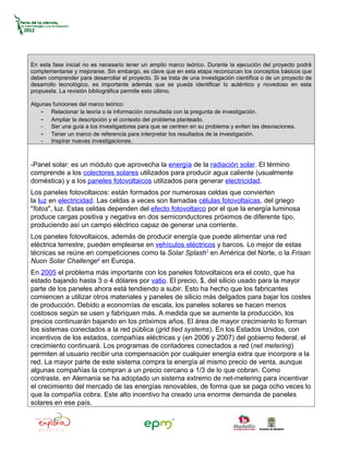 En esta fase inicial no es necesario tener un amplio marco teórico. Durante la ejecución del proyecto podrá
complementarse y mejorarse. Sin embargo, es clave que en esta etapa reconozcan los conceptos básicos que
deben comprender para desarrollar el proyecto. Si se trata de una investigación científica o de un proyecto de
desarrollo tecnológico, es importante además que se pueda identificar lo auténtico y novedoso en esta
propuesta. La revisión bibliográfica permite esto último.

Algunas funciones del marco teórico:
    - Relacionar la teoría o la información consultada con la pregunta de investigación.
    - Ampliar la descripción y el contexto del problema planteado.
    - Ser una guía a los investigadores para que se centren en su problema y eviten las desviaciones.
    - Tener un marco de referencia para interpretar los resultados de la investigación.
    - Inspirar nuevas investigaciones.



-Panel solar: es un módulo que aprovecha la energía de la radiación solar. El término
comprende a los colectores solares utilizados para producir agua caliente (usualmente
doméstica) y a los paneles fotovoltaicos utilizados para generar electricidad.
Los paneles fotovoltaicos: están formados por numerosas celdas que convierten
la luz en electricidad. Las celdas a veces son llamadas células fotovoltaicas, del griego
"fotos", luz. Estas celdas dependen del efecto fotovoltaico por el que la energía luminosa
produce cargas positiva y negativa en dos semiconductores próximos de diferente tipo,
produciendo así un campo eléctrico capaz de generar una corriente.
Los paneles fotovoltaicos, además de producir energía que puede alimentar una red
eléctrica terrestre, pueden emplearse en vehículos eléctricos y barcos. Lo mejor de estas
técnicas se reúne en competiciones como la Solar Splash1 en América del Norte, o la Frisan
Nuon Solar Challenge2 en Europa.
En 2005 el problema más importante con los paneles fotovoltaicos era el costo, que ha
estado bajando hasta 3 o 4 dólares por vatio. El precio, $, del silicio usado para la mayor
parte de los paneles ahora está tendiendo a subir. Esto ha hecho que los fabricantes
comiencen a utilizar otros materiales y paneles de silicio más delgados para bajar los costes
de producción. Debido a economías de escala, los paneles solares se hacen menos
costosos según se usen y fabriquen más. A medida que se aumente la producción, los
precios continuarán bajando en los próximos años. El área de mayor crecimiento lo forman
los sistemas conectados a la red pública (grid tied systems). En los Estados Unidos, con
incentivos de los estados, compañías eléctricas y (en 2006 y 2007) del gobierno federal, el
crecimiento continuará. Los programas de contadores conectados a red (net metering)
permiten al usuario recibir una compensación por cualquier energía extra que incorpore a la
red. La mayor parte de este sistema compra la energía al mismo precio de venta, aunque
algunas compañías la compran a un precio cercano a 1/3 de lo que cobran. Como
contraste, en Alemania se ha adoptado un sistema extremo de net-metering para incentivar
el crecimiento del mercado de las energías renovables, de forma que se paga ocho veces lo
que la compañía cobra. Este alto incentivo ha creado una enorme demanda de paneles
solares en ese país.
 