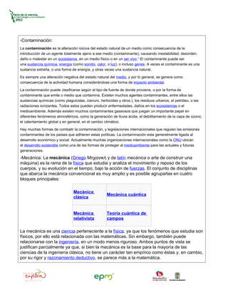 -Contaminación:
La contaminación es la alteración nociva del estado natural de un medio como consecuencia de la
introducción de un agente totalmente ajeno a ese medio (contaminante), causando inestabilidad, desorden,
daño o malestar en un ecosistema, en un medio físico o en un ser vivo.1 El contaminante puede ser
una sustancia química, energía (como sonido, calor, o luz), o incluso genes. A veces el contaminante es una
sustancia extraña, o una forma de energía, y otras veces una sustancia natural.

Es siempre una alteración negativa del estado natural del medio, y por lo general, se genera como
consecuencia de la actividad humana considerándose una forma de impacto ambiental.

La contaminación puede clasificarse según el tipo de fuente de donde proviene, o por la forma de
contaminante que emite o medio que contamina. Existen muchos agentes contaminantes, entre ellos las
sustancias químicas (como plaguicidas, cianuro, herbicidas y otros.), los residuos urbanos, el petróleo, o las
radiaciones ionizantes. Todos estos pueden producir enfermedades, daños en los ecosistemas o el
medioambiente. Además existen muchos contaminantes gaseosos que juegan un importante papel en
diferentes fenómenos atmosféricos, como la generación de lluvia ácida, el debilitamiento de la capa de ozono,
el calentamiento global y en general, en el cambio climático.

Hay muchas formas de combatir la contaminación, y legislaciones internacionales que regulan las emisiones
contaminantes de los países que adhieren estas políticas. La contaminación esta generalmente ligada al
desarrollo económico y social. Actualmente muchas organizaciones internacionales como la ONU ubican
al desarrollo sostenible como una de las formas de proteger al medioambiente para las actuales y futuras
generaciones.
-Mecánica: La mecánica (Griego Μηχανική y de latín mecánica o arte de construir una
máquina) es la rama de la física que estudia y analiza el movimiento y reposo de los
cuerpos, y su evolución en el tiempo, bajo la acción de fuerzas. El conjunto de disciplinas
que abarca la mecánica convencional es muy amplio y es posible agruparlas en cuatro
bloques principales:

                                Mecánica
                                                    Mecánica cuántica
                                clásica


                                Mecánica            Teoría cuántica de
                                relativista         campos

La mecánica es una ciencia perteneciente a la física, ya que los fenómenos que estudia son
físicos, por ello está relacionada con las matemáticas. Sin embargo, también puede
relacionarse con la ingeniería, en un modo menos riguroso. Ambos puntos de vista se
justifican parcialmente ya que, si bien la mecánica es la base para la mayoría de las
ciencias de la ingeniería clásica, no tiene un carácter tan empírico como éstas y, en cambio,
por su rigor y razonamiento deductivo, se parece más a la matemática.
 