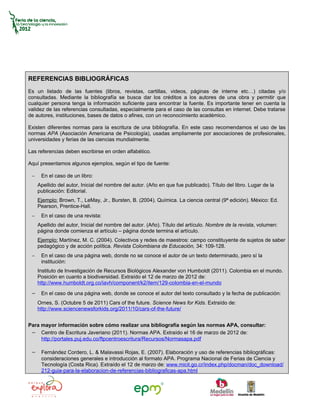 REFERENCIAS BIBLIOGRÁFICAS
Es un listado de las fuentes (libros, revistas, cartillas, videos, páginas de interne etc…) citadas y/o
consultadas. Mediante la bibliografía se busca dar los créditos a los autores de una obra y permitir que
cualquier persona tenga la información suficiente para encontrar la fuente. Es importante tener en cuenta la
validez de las referencias consultadas, especialmente para el caso de las consultas en internet. Debe tratarse
de autores, instituciones, bases de datos o afines, con un reconocimiento académico.

Existen diferentes normas para la escritura de una bibliografía. En este caso recomendamos el uso de las
normas APA (Asociación Americana de Psicología), usadas ampliamente por asociaciones de profesionales,
universidades y ferias de las ciencias mundialmente.

Las referencias deben escribirse en orden alfabético.

Aquí presentamos algunos ejemplos, según el tipo de fuente:

 −    En el caso de un libro:
     Apellido del autor, Inicial del nombre del autor. (Año en que fue publicado). Título del libro. Lugar de la
     publicación: Editorial.
     Ejemplo: Brown, T., LeMay, Jr., Bursten, B. (2004). Química. La ciencia central (9ª edición). México: Ed.
     Pearson, Prentice-Hall.
 −    En el caso de una revista:
     Apellido del autor, Inicial del nombre del autor. (Año). Título del artículo. Nombre de la revista, volumen:
     página donde comienza el artículo – página donde termina el artículo.
     Ejemplo: Martínez, M. C. (2004). Colectivos y redes de maestros: campo constituyente de sujetos de saber
     pedagógico y de acción política. Revista Colombiana de Educación, 34: 109-128.
 −    En el caso de una página web, donde no se conoce el autor de un texto determinado, pero sí la
      institución:
     Instituto de Investigación de Recursos Biológicos Alexander von Humboldt (2011). Colombia en el mundo.
     Posición en cuanto a biodiversidad. Extraído el 12 de marzo de 2012 de:
     http://www.humboldt.org.co/iavh/component/k2/item/129-colombia-en-el-mundo

 − En el caso de una página web, donde se conoce el autor del texto consultado y la fecha de publicación:
     Ornes, S. (Octubre 5 de 2011) Cars of the future. Science News for Kids. Extraído de:
     http://www.sciencenewsforkids.org/2011/10/cars-of-the-future/


Para mayor información sobre cómo realizar una bibliografía según las normas APA, consultar:
 − Centro de Escritura Javeriano (2011). Normas APA. Extraído el 16 de marzo de 2012 de:
     http://portales.puj.edu.co/ftpcentroescritura/Recursos/Normasapa.pdf

 − Fernández Cordero, L. & Malavassi Rojas, E. (2007). Elaboración y uso de referencias bibliográficas:
      consideraciones generales e introducción al formato APA. Programa Nacional de Ferias de Ciencia y
      Tecnología (Costa Rica). Extraído el 12 de marzo de: www.micit.go.cr/index.php/docman/doc_download/
      212-guia-para-la-elaboracion-de-referencias-bibliograficas-apa.html
 