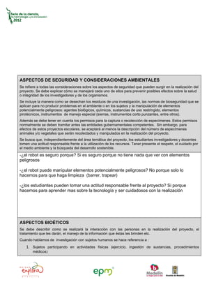 ASPECTOS DE SEGURIDAD Y CONSIDERACIONES AMBIENTALES
Se refiere a todas las consideraciones sobre los aspectos de seguridad que pueden surgir en la realización del
proyecto. Se debe explicar cómo se manejará cada uno de ellos para prevenir posibles efectos sobre la salud
o integridad de los investigadores y de los organismos.
Se incluye la manera como se desechan los residuos de una investigación, las normas de bioseguridad que se
aplican para no producir problemas en el ambiente o en los sujetos y la manipulación de elementos
potencialmente peligrosos: agentes biológicos, químicos, sustancias de uso restringido, elementos
pirotécnicos, instrumentos de manejo especial (sierras, instrumentos corto punzantes, entre otros).
Además se debe tener en cuenta los permisos para la captura o recolección de especímenes. Estos permisos
normalmente se deben tramitar antes las entidades gubernamentales competentes. Sin embargo, para
efectos de estos proyectos escolares, se aceptará al menos la descripción del número de especímenes
animales y/o vegetales que serán recolectados y manipulados en la realización del proyecto.
Se busca que, independientemente del área temática del proyecto, los estudiantes investigadores y docentes
tomen una actitud responsable frente a la utilización de los recursos. Tener presente el respeto, el cuidado por
el medio ambiente y la búsqueda del desarrollo sostenible.
-¿el robot es seguro porque? Si es seguro porque no tiene nada que ver con elementos
peligrosos

-¿el robot puede manipular elementos potencialmente peligrosos? No porque solo lo
hacemos para que haga limpieza (barrer, trapear)

-¿los estudiantes pueden tomar una actitud responsable frente al proyecto? Si porque
hacemos para aprender mas sobre la tecnología y ser cuidadosos con la realización




ASPECTOS BIOÉTICOS
Se debe describir como se realizará la interacción con las personas en la realización del proyecto, el
tratamiento que les darán, el manejo de la información que éstas les brinden etc.
Cuando hablamos de investigación con sujetos humanos se hace referencia a :
    1. Sujetos participando en actividades físicas (ejercicio, ingestión de sustancias, procedimientos
        médicos)
 