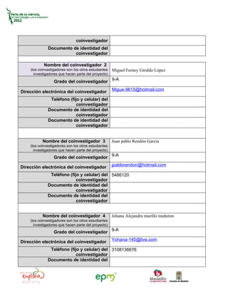 coinvestigador
              Documento de identidad del
                         coinvestigador

            Nombre del coinvestigador 2
    (los coinvestigadores son los otros estudiantes   Miguel Ferney Giraldo López
      investigadores que hacen parte del proyecto)

                  Grado del coinvestigador 9-A
                                                      Migue-9615@hotmail.com
Dirección electrónica del coinvestigador
               Teléfono (fijo y celular) del
                            coinvestigador
              Documento de identidad del
                            coinvestigador
              Documento de identidad del
                            coinvestigador


           Nombre del coinvestigador 3                Juan pablo Rendón García
    (los coinvestigadores son los otros estudiantes
      investigadores que hacen parte del proyecto)
                  Grado del coinvestigador 9-A
                                                      jpablorendon@hotmail.com
Dirección electrónica del coinvestigador
               Teléfono (fijo y celular) del 5486120
                            coinvestigador
              Documento de identidad del
                            coinvestigador
              Documento de identidad del
                            coinvestigador


           Nombre del coinvestigador 4                Johana Alejandra murillo muñeton
    (los coinvestigadores son los otros estudiantes
      investigadores que hacen parte del proyecto)
                  Grado del coinvestigador 9-A
                                                      Yohana-140@live.com
Dirección electrónica del coinvestigador
               Teléfono (fijo y celular) del 3108136676
                            coinvestigador
              Documento de identidad del
 
