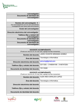 coinvestigador
              Documento de identidad del
                         coinvestigador


           Nombre del coinvestigador 5
    (los coinvestigadores son los otros estudiantes
      investigadores que hacen parte del proyecto)
                  Grado del coinvestigador

Dirección electrónica del coinvestigador
               Teléfono (fijo y celular) del
                            coinvestigador
              Documento de identidad del
                            coinvestigador
              Documento de identidad del
                            coinvestigador


                                   DOCENTE ACOMPAÑANTE
                    (Puede ser más de uno. En ese caso, agregar las filas necesarias)

                        Nombre del docente JAIRO VICENTE MIRANDA GOMEZ

                             Área del docente Tecnología e Informática

       Dirección electrónica del docente jairovmg@gmail.com

     Teléfono (fijo y celular) del docente 5311355 – 3146644166 - 3146747250-

    Documento de identidad del docente 70113528

                                   DOCENTE ACOMPAÑANTE
                    (Puede ser más de uno. En ese caso, agregar las filas necesarias)

                        Nombre del docente ALBA INES GIRALDO LOPEZ

                             Área del docente Tecnología e Informática

       Dirección electrónica del docente

     Teléfono (fijo y celular) del docente

    Documento de identidad del docente
 