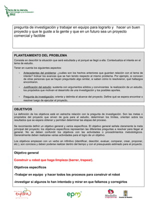 pregunta de investigación y trabajar en equipo para lograrlo y hacer un buen
proyecto y que le guste a la gente y que en un futuro sea un proyecto
comercial y factible




PLANTEAMIENTO DEL PROBLEMA
Consiste en describir la situación que será estudiada y el porqué se llegó a ella. Contextualiza el interés en el
tema de estudio.
Tener en cuenta los siguientes aspectos:
    -   Antecedentes del problema: ¿cuáles son los hechos anteriores que guardan relación con el tema de
        interés? Indicar los avances que se han tenido respecto al mismo problema. Por ejemplo, si conocen
        de otras personas que se hayan preguntado algo similar, si saben cómo lo resolvieron, qué hallazgos
        encontraron.
    -   Justificación del estudio: sustenta con argumentos sólidos y convincentes la realización de un estudio,
        los propósitos que motivan el desarrollo de una investigación y los posibles aportes.

    -   Pregunta de investigación: orienta y delimita el alcance del proyecto. Define qué se espera encontrar o
        resolver luego de ejecutar el proyecto.


OBJETIVOS
La definición de los objetivos está en estrecha relación con la pregunta de investigación. Son las metas o
propósitos del proyecto que sirven de guía para el estudio, determinan los límites, orientan sobre los
resultados que se espera obtener y permiten determinar las etapas del proceso.

Se recomienda definir un objetivo general y varios específicos. El objetivo general señala claramente la meta
principal del proyecto; los objetivos específicos representan las diferentes preguntas a resolver para llegar al
general. No se deben confundir los objetivos con las actividades o procedimientos metodológicos.
Generalmente deben realizarse varias actividades para el logro de un objetivo.

Los objetivos empiezan con un verbo en infinitivo (identificar, describir, evaluar, comparar, crear, proponer,
etc.), son concisos y deben poderse realizar dentro del tiempo y con el presupuesto estimado para el proyecto.


Objetivo general

Construir u robot que haga limpieza (barrer, trapear).

Objetivos específicos

-Trabajar en equipo y hacer todos los procesos para construir el robot

-investigar si algunos lo han intentado y mirar en que fallamos y corregirlos
 