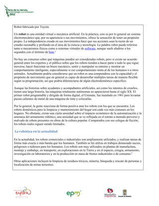Robot fabricado por Toyota.

Un robot es una entidad virtual o mecánica artificial. En la práctica, esto es por lo general un sistema
electromecánico que, por su apariencia o sus movimientos, ofrece la sensación de tener un propósito
propio. La independencia creada en sus movimientos hace que sus acciones sean la razón de un
estudio razonable y profundo en el área de la ciencia y tecnología. La palabra robot puede referirse
tanto a mecanismos físicos como a sistemas virtuales de software, aunque suele aludirse a los
segundos con el término de bots.1

No hay un consenso sobre qué máquinas pueden ser consideradas robots, pero sí existe un acuerdo
general entre los expertos y el público sobre que los robots tienden a hacer parte o todo lo que sigue:
moverse, hacer funcionar un brazo mecánico, sentir y manipular su entorno y mostrar un
comportamiento inteligente, especialmente si ese comportamiento imita al de los humanos o a otros
animales. Actualmente podría considerarse que un robot es una computadora con la capacidad y el
propósito de movimiento que en general es capaz de desarrollar múltiples tareas de manera flexible
según su programación; así que podría diferenciarse de algún electrodoméstico específico.

Aunque las historias sobre ayudantes y acompañantes artificiales, así como los intentos de crearlos,
tienen una larga historia, las máquinas totalmente autónomas no aparecieron hasta el siglo XX. El
primer robot programable y dirigido de forma digital, el Unimate, fue instalado en 1961 para levantar
piezas calientes de metal de una máquina de tinte y colocarlas.

Por lo general, la gente reacciona de forma positiva ante los robots con los que se encuentra. Los
robots domésticos para la limpieza y mantenimiento del hogar son cada vez más comunes en los
hogares. No obstante, existe una cierta ansiedad sobre el impacto económico de la automatización y la
amenaza del armamento robótico, una ansiedad que se ve reflejada en el retrato a menudo perverso y
malvado de robots presentes en obras de la cultura popular. Comparados con sus colegas de ficción,
los robots reales siguen siendo limitados.

La robótica en la actualidad

En la actualidad, los robots comerciales e industriales son ampliamente utilizados, y realizan tareas de
forma más exacta o más barata que los humanos. También se les utiliza en trabajos demasiado sucios,
peligrosos o tediosos para los humanos. Los robots son muy utilizados en plantas de manufactura,
montaje y embalaje, en transporte, en exploraciones en la Tierra y en el espacio, cirugía, armamento,
investigación en laboratorios y en la producción en masa de bienes industriales o de consumo.9

Otras aplicaciones incluyen la limpieza de residuos tóxicos, minería, búsqueda y rescate de personas y
localización de minas terrestres.
 