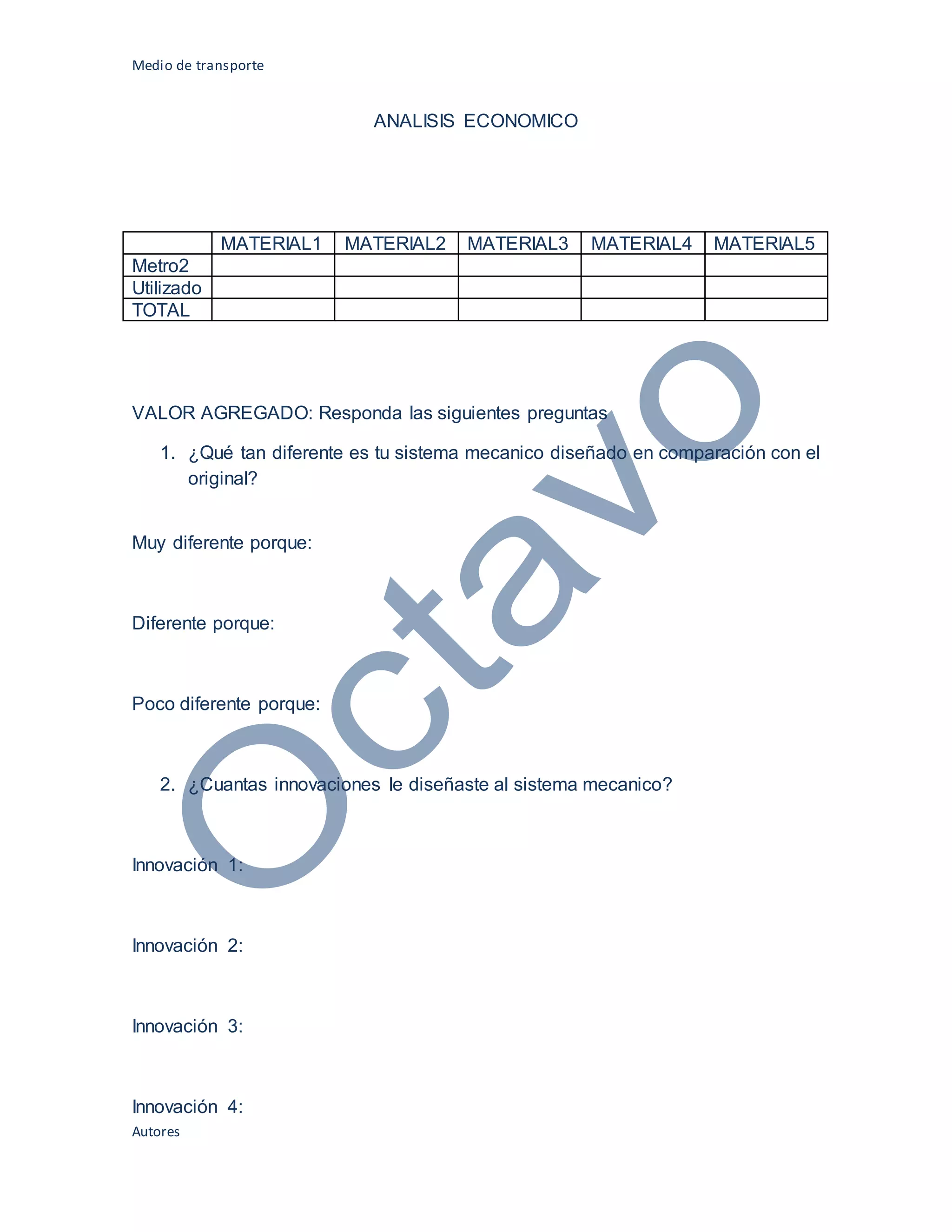Medio de transporte
Autores
ANALISIS ECONOMICO
MATERIAL1 MATERIAL2 MATERIAL3 MATERIAL4 MATERIAL5
Metro2
Utilizado
TOTAL
VALOR AGREGADO: Responda las siguientes preguntas
1. ¿Qué tan diferente es tu sistema mecanico diseñado en comparación con el
original?
Muy diferente porque:
Diferente porque:
Poco diferente porque:
2. ¿Cuantas innovaciones le diseñaste al sistema mecanico?
Innovación 1:
Innovación 2:
Innovación 3:
Innovación 4:
 