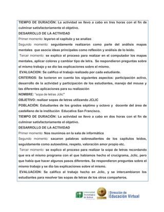 TIEMPO DE DURACIÓN: La actividad se llevo a cabo en tres horas con el fin de
culminar satisfactoriamente el objetivo.
DESARROLLO DE LA ACTIVIDAD
Primer momento: leyeron el capitulo y se analizo
Segundo momento: seguidamente realizaron como parte del análisis mapas
mentales que asocia ideas principales como reflexión y análisis de lo leído.
Tercer momento: se explico el proceso para realizar en el computador los mapas
mentales, aplicar colores y cambiar tipo de letra. Se respondieron preguntas sobre
el mismo trabajo y se dio las explicaciones sobre el mismo.
EVALUACION: Se califico el trabajo realizado por cada estudiante.
CRITERIOS: Se tuvieron en cuenta los siguientes aspectos: participación activa,
desarrollo de la actividad y participación de los estudiantes, manejo del mouse y
las diferentes aplicaciones para su realización
NOMBRE: “sopa de letras Jclic”
OBJETIVO: realizar sopas de letras utilizando JCLIC
POBLACIÓN: Estudiantes de los grados séptimo y octavo y docente del área de
castellano de la institución Educativa San Francisco.
TIEMPO DE DURACIÓN: La actividad se llevo a cabo en dos horas con el fin de
culminar satisfactoriamente el objetivo.
DESARROLLO DE LA ACTIVIDAD
Primer momento: Nos reunimos en la sala de informática
Segundo momento: sacaron palabras sobresalientes de los capítulos leídos,
seguidamente como autoestima, respeto, valoración amor propio etc.
Tercer momento: se explico el proceso para realizar la sopa de letras recordando
que era el mismo programa con el que habíamos hecho el crucigrama, Jclic, pero
que había que hacer algunos pasos diferentes. Se respondieron preguntas sobre el
mismo trabajo y se dio las explicaciones sobre el mismo.
EVALUACION: Se califico el trabajo hecho en Jclic, y se intercambiaron los
estudiantes para resolver las sopas de letras de los otros compañeros.

 