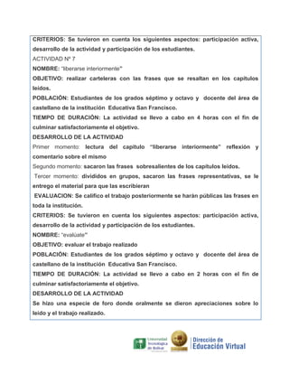 CRITERIOS: Se tuvieron en cuenta los siguientes aspectos: participación activa,
desarrollo de la actividad y participación de los estudiantes.
ACTIVIDAD Nº 7
NOMBRE: “liberarse interiormente”
OBJETIVO: realizar carteleras con las frases que se resaltan en los capítulos
leídos.
POBLACIÓN: Estudiantes de los grados séptimo y octavo y docente del área de
castellano de la institución Educativa San Francisco.
TIEMPO DE DURACIÓN: La actividad se llevo a cabo en 4 horas con el fin de
culminar satisfactoriamente el objetivo.
DESARROLLO DE LA ACTIVIDAD
Primer momento: lectura del capítulo “liberarse interiormente” reflexión y
comentario sobre el mismo
Segundo momento: sacaron las frases sobresalientes de los capítulos leídos.
Tercer momento: divididos en grupos, sacaron las frases representativas, se le
entrego el material para que las escribieran
EVALUACION: Se califico el trabajo posteriormente se harán públicas las frases en
toda la institución.
CRITERIOS: Se tuvieron en cuenta los siguientes aspectos: participación activa,
desarrollo de la actividad y participación de los estudiantes.
NOMBRE: “evalúate”
OBJETIVO: evaluar el trabajo realizado
POBLACIÓN: Estudiantes de los grados séptimo y octavo y docente del área de
castellano de la institución Educativa San Francisco.
TIEMPO DE DURACIÓN: La actividad se llevo a cabo en 2 horas con el fin de
culminar satisfactoriamente el objetivo.
DESARROLLO DE LA ACTIVIDAD
Se hizo una especie de foro donde oralmente se dieron apreciaciones sobre lo
leído y el trabajo realizado.

 