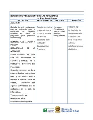 REALIZACIÓN Y SEGUIMIENTO DE LAS ACTIVIDADES
a. Plan de actividades
ACTIVIDAD
RESPONSABLES
MATERIAL
Actividad1:
(Detallar las sub - actividades
que se realizarán para el
desarrollo
del
proyecto,
teniendo en cuenta las
preguntas guías plateadas
inicialmente).

Estudiantes de los
grados séptimo y
octavo y docente
del área de

Humanos,
Obra literaria
volar sobre el
pantano,
computadores.

DURACIÓN

TIEMPO DE
DURACIÓN: La
actividad se llevo
a cabo en una

castellano de la
PIENSA”
DESARROLLO

DE

LA

ACTIVIDAD
Primer momento: Me reuní
con

los

estudiantes

séptimo y octavo,
institución

de

en la

Educativa San

Francisco.
Segundo momento: se dio a
conocer la obra que se iba a
leer

y se explico que el

trabajo a realizar seria en
clases,

alternado

con

algunas actividades que se
realizarían en la sala de
informática.
Tercer momento: se
recomendó a los
estudiantes conseguir la

institución

culminar

Educativa San

NOMBRE: “LEE ANALIZA Y

hora con el fin de

satisfactoriamente

Francisco.

el objetivo.

 