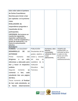 obra volar sobre el pantano
de Carlos Cuauhtémoc
Sanchez para iniciar a leer
por capítulos en la próxima
clase.
EVALUACION: Se
respondieron preguntas e
inquietudes de los
participantes.
CRITERIOS: Se tuvieron en
cuenta los siguientes
aspectos: participación
activa, nivel de aceptación y
grado de motivación, a si
como la comunicación
afectiva.
Actividad 2:
NOMBRE: “LA SOLEDAD”
DESARROLLO

DE

ACTIVIDAD
Primer

momento:

dirigimos

a

un

Humanos, obra
literaria,
LA Estudiantes de los
computador
grados séptimo y utilizando Word
y sus
nos octavo y docente
aplicaciones,
sitio del
área
de
POBLACIÓN:

silencioso y adecuado para castellano de la
leer y hacer el respectivo institución
análisis.

Educativa

Segundo

momento:

comenzó

a

leer,

se Francisco.
cada

estudiante leía una página
del libro.
Tercer momento: al finalizar
de leer cada estudiante, se
le

hacían

observaciones

San

TIEMPO DE
DURACIÓN: La
actividad se llevo
a cabo en dos
horas con el fin
de culminar
satisfactoriamente

 