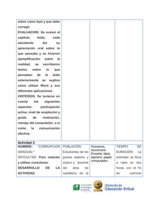 sobre como leyó y que debe
corregir.
EVALUACION: Se evaluó el
capitulo

leído,

estudiante

cada

dio

su

apreciación oral sobre lo
que pensaba y se hicieron
ejemplificación
realidad,

sobre

se

textos

escribieron

sobre

pensaban

la

de

anteriormente

lo

que

lo
se

leído
explico

cómo utilizar Word y sus
diferentes aplicaciones.
CRITERIOS: Se tuvieron en
cuenta

los

siguientes

aspectos:

participación

activa, nivel de aceptación y
grado

de

motivación,

manejo del computador, a si
como

la

comunicación

afectiva.
Actividad 3:
NOMBRE:
“CORRUPCION POBLACIÓN:

Humanos,
diccionario
GRADUAL”
Estudiantes de los
Encarta, lápiz,
DIFICULTAD. Para redactar grados séptimo y lapicero, papel,
computador.
y utilizar conectores.
octavo y docente

TIEMPO

DE

DURACIÓN:

La

DESARROLLO

horas con el fin

ACTIVIDAD

DE

LA del

área

de

castellano de la

actividad se llevo
a cabo en dos

de

culminar

 