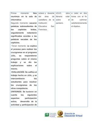Primer

momento:

Nos octavo y docente JCLIC,

reunimos en la sala de del
informática

área

de literaria

castellano de la sobre

Segundo momento: sacaron institución
palabras sobresalientes de Educativa
los

capítulos

seguidamente

leídos, Francisco.
redactaron

significados acordes a las
palabras sacadas de los
capítulos.
Tercer momento: se explico
el proceso para realizar los
crucigramas en el programa
Jclic,

se

respondieron

preguntas sobre el mismo
trabajo

y

se

las

sobre

explicaciones

dio

el

mismo.
EVALUACION: Se califico el
trabajo hecho en Jclic, y se
intercambiaron
estudiantes
los

los

para

crucigramas

resolver
de

los

otros compañeros.
CRITERIOS: Se tuvieron en
cuenta
aspectos:
activa,

los

siguientes
participación

desarrollo de la

actividad y participación de

pantano.
San

obra a cabo en dos
volar horas con el fin
el de

culminar

satisfactoriamente
el objetivo.

 