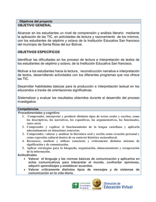 Objetivos del proyecto

OBJETIVO GENERAL
Alcanzar en los estudiantes un nivel de comprensión y análisis literario mediante
la aplicación de las TIC, en actividades de lectura y razonamiento de los mismos,
con los estudiantes de séptimo y octavo de la Institución Educativa San francisco
del municipio de Santa Rosa del sur Bolívar.
OBJETIVOS ESPECÍFICOS
Identificar las dificultades en los proceso de lectura e interpretación de textos de
los estudiantes de séptimo y octavo, de la Institución Educativa San francisco.
Motivar a los estudiantes hacia la lectura, reconstrucción narrativa e interpretación
de textos, desarrollando actividades con los diferentes programas que nos ofrece
las TIC.
Desarrollar habilidades básicas para la producción e interpretación textual en los
educandos a través de orientaciones significativas.
Sistematizar y evaluar los resultados obtenidos durante el desarrollo del proceso
investigativo.
Competencias
Procedimentales y cognitivo
1. Comprender, interpretar y producir distintos tipos de textos orales y escritos, como
los descriptivos, los narrativos, los expositivos, los argumentativos, los funcionales,
entre otros
2. Comprender y explicar el funcionamiento de la lengua castellana y aplicarla
adecuadamente en situaciones concretas.
3. Comprender, valorar y analizar la literatura oral y escrita como creación personal y
como expresión cultural dentro de su contexto histórico sociocultural.
4. Reconocer, analizar y utilizar consciente y críticamente distintos sistemas de
significación y de comunicación.
5. Aplicar estrategias para la búsqueda, organización, almacenamiento y recuperación
de la información.
Actitudinales
 Valorar el lenguaje y las normas básicas de comunicación y aplicarlos en
actos comunicativos para interpretar el mundo, confrontar opiniones,
adquirir aprendizajes y establecer acuerdos.
 Valorar críticamente distintos tipos de mensajes y de sistemas de
comunicación en la vida diaria.

 