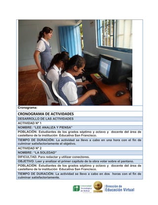Cronograma:

CRONOGRAMA DE ACTIVIDADES
DESARROLLO DE LAS ACTIVIDADES
ACTIVIDAD Nº 1
NOMBRE: “LEE ANALIZA Y PIENSA”
POBLACIÓN: Estudiantes de los grados séptimo y octavo y docente del área
castellano de la institución Educativa San Francisco.
TIEMPO DE DURACIÓN: La actividad se llevo a cabo en una hora con el fin
culminar satisfactoriamente el objetivo.
ACTIVIDAD Nº 2
NOMBRE: “LA SOLEDAD”
DIFICULTAD. Para redactar y utilizar conectores.
OBJETIVO: Leer y analizar el primer capítulo de la obra volar sobre el pantano.
POBLACIÓN: Estudiantes de los grados séptimo y octavo y docente del área
castellano de la institución Educativa San Francisco.
TIEMPO DE DURACIÓN: La actividad se llevo a cabo en dos horas con el fin
culminar satisfactoriamente.

de
de

de
de

 