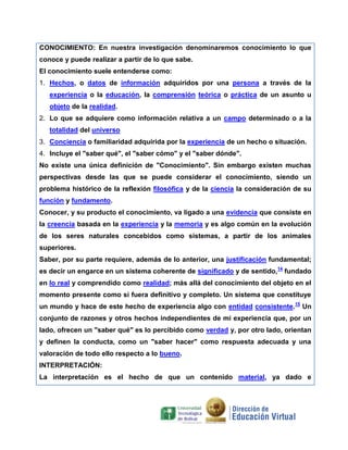 CONOCIMIENTO: En nuestra investigación denominaremos conocimiento lo que
conoce y puede realizar a partir de lo que sabe.
El conocimiento suele entenderse como:
1. Hechos, o datos de información adquiridos por una persona a través de la
experiencia o la educación, la comprensión teórica o práctica de un asunto u
objeto de la realidad.
2. Lo que se adquiere como información relativa a un campo determinado o a la
totalidad del universo
3. Conciencia o familiaridad adquirida por la experiencia de un hecho o situación.
4. Incluye el "saber qué", el "saber cómo" y el "saber dónde".
No existe una única definición de "Conocimiento". Sin embargo existen muchas
perspectivas desde las que se puede considerar el conocimiento, siendo un
problema histórico de la reflexión filosófica y de la ciencia la consideración de su
función y fundamento.
Conocer, y su producto el conocimiento, va ligado a una evidencia que consiste en
la creencia basada en la experiencia y la memoria y es algo común en la evolución
de los seres naturales concebidos como sistemas, a partir de los animales
superiores.
Saber, por su parte requiere, además de lo anterior, una justificación fundamental;
es decir un engarce en un sistema coherente de significado y de sentido,14 fundado
en lo real y comprendido como realidad; más allá del conocimiento del objeto en el
momento presente como si fuera definitivo y completo. Un sistema que constituye
un mundo y hace de este hecho de experiencia algo con entidad consistente.15 Un
conjunto de razones y otros hechos independientes de mi experiencia que, por un
lado, ofrecen un "saber qué" es lo percibido como verdad y, por otro lado, orientan
y definen la conducta, como un "saber hacer" como respuesta adecuada y una
valoración de todo ello respecto a lo bueno.
INTERPRETACIÓN:
La interpretación es el hecho de que un contenido material, ya dado e

 