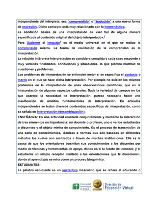 independiente del intérprete, sea “comprendido” o “traducido” a una nueva forma
de expresión. Dicho concepto está muy relacionado con la hermenéutica.
La condición básica de una interpretación es «ser fiel de alguna manera
especificada al contenido original del objeto interpretado».1
Para Gadamer el lenguaje2 es el medio universal en el que se realiza la
comprensión misma. La forma de realización de la comprensión es la
interpretación.
La relación intérprete-interpretación se considera compleja y cada caso responde a
muy variadas finalidades, condiciones y situaciones, lo que plantea multitud de
cuestiones y problemas.
Los problemas de interpretación se entienden mejor si se especifica el contexto o
marco en el que se hace dicha interpretación. Por ejemplo no existen los mismos
problemas en la interpretación de unas observaciones científicas, que en la
interpretación de algunos aspectos culturales. Dada la variedad de campos en los
que aparece la necesidad de interpretación, parece necesario hacer una
clasificación

de

ámbitos

fundamentales

de

interpretación.

En

artículos

independientes se tratan diversos contenidos específicos de interpretación, como
se señala en Interpretación (desambiguación).
ENSEÑANZA: Es una actividad realizada conjuntamente y mediante la interacción
de tres elementos en importancia: un docente o profesor, uno o varios estudiantes
o discentes y el objeto mirtha de conocimiento. Es el proceso de transmisión de
una serie de conocimientos, técnicas o normas que son basados en diferentes
métodos los cuales son realizados a través de muchas instituciones. Ella es la
causa de que los orientadores trasmitan sus conocimientos a los discentes por
medio de técnicas y herramientas de apoyo, dónde es el la fuente del conocer, y el
estudiante un simple receptor ilimitado a las orientaciones que le direccionan,
donde el aprendizaje se mira como un proceso bioquímico.
ESTUDIANTES:
La palabra estudiante es un sustantivo masculino que se refiere al educando o

 
