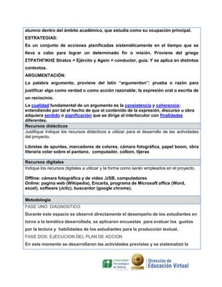alumno dentro del ámbito académico, que estudia como su ocupación principal.
ESTRATEGIAS:
Es un conjunto de acciones planificadas sistemáticamente en el tiempo que se
lleva a cabo para lograr un determinado fín o misión. Proviene del griego
ΣΤΡΑΤΗΓΙΚΗΣ Stratos = Ejército y Agein = conductor, guía. Y se aplica en distintos
contextos.
ARGUMENTACIÓN:
La palabra argumento, proviene del latín “argumenton”: prueba o razón para
justificar algo como verdad o como acción razonable; la expresión oral o escrita de
un raciocinio.
La cualidad fundamental de un argumento es la consistencia y coherencia;
entendiendo por tal el hecho de que el contenido de la expresión, discurso u obra
adquiera sentido o significación que se dirige al interlocutor con finalidades
diferentes.
Recursos didácticos
Justifique Indique los recursos didácticos a utilizar para el desarrollo de las actividades
del proyecto.
Libretas de apuntes, marcadores de colores, cámara fotográfica, papel boom, obra
literaria volar sobre el pantano, computador, colbon, tijeras
Recursos digitales
Indique los recursos digitales a utilizar y la forma como serán empleados en el proyecto.
Offline: cámara fotográfica y de video ,USB, computadores
Online: pagina web (Wikipedia), Encarta, programa de Microsoft office (Word,
excel), software (Jclic), buscardor (google chrome).
Metodología
FASE UNO: DIAGNOSTICO
Durante este espacio se observó directamente el desempeño de los estudiantes en
torno a la temática desarrollada, se aplicaron encuestas para evaluar los gustos
por la lectura y habilidades de los estudiantes para la producción textual.
FASE DOS: EJECUCION DEL PLAN DE ACCION
En este momento se desarrollaron las actividades previstas y se sistematizó la

 