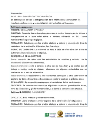 información.
FASE TRES: EVALUACION Y SOCIALIZACION
En este espacio se hizo la categorización de la información, se evaluaron los
resultados del proyecto y se socializaron con todos los participantes.
Actividades propuestas
NOMBRE: “LEE ANALIZA Y PIENSA”
OBJETIVO: Presentar las actividades que se van a realizar basadas en la lectura e
interpretación de la obra volar sobre el pantano utilizando las TIC

como

herramienta de apoyo pedagógico.
POBLACIÓN: Estudiantes de los grados séptimo y octavo y docente del área de
castellano de la institución Educativa San Francisco.
TIEMPO DE DURACIÓN: La actividad se llevo a cabo en una hora con el fin de
culminar satisfactoriamente el objetivo.
DESARROLLO DE LA ACTIVIDAD
Primer momento: Me reuní con los estudiantes de séptimo y octavo,

en la

institución Educativa San Francisco.
Segundo momento: se dio a conocer la obra que se iba a leer y se explico que el
trabajo a realizar seria en clases,

alternado con algunas actividades que se

realizarían en la sala de informática.
Tercer momento: se recomendó a los estudiantes conseguir la obra volar sobre el
pantano de Carlos Cuauhtémoc Sanchez para iniciar a leerla en la próxima clase.
EVALUACION: Se respondieron preguntas e inquietudes de los participantes.
CRITERIOS: Se tuvieron en cuenta los siguientes aspectos: participación activa,
nivel de aceptación y grado de motivación, a si como la comunicación afectiva.
Actividad 2: NOMBRE: “LA SOLEDAD”
DIFICULTAD. Para redactar y utilizar conectores.
OBJETIVO: Leer y analizar el primer capítulo de la obra volar sobre el pantano.
POBLACIÓN: Estudiantes de los grados séptimo y octavo y docente del área de

 