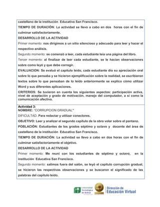 castellano de la institución Educativa San Francisco.
TIEMPO DE DURACIÓN: La actividad se llevo a cabo en dos horas con el fin de
culminar satisfactoriamente.
DESARROLLO DE LA ACTIVIDAD
Primer momento: nos dirigimos a un sitio silencioso y adecuado para leer y hacer el
respectivo análisis.
Segundo momento: se comenzó a leer, cada estudiante leía una página del libro.
Tercer momento: al finalizar de leer cada estudiante, se le hacían observaciones
sobre como leyó y que debe corregir.
EVALUACION: Se evaluó el capitulo leído, cada estudiante dio su apreciación oral
sobre lo que pensaba y se hicieron ejemplificación sobre la realidad, se escribieron
textos sobre lo que pensaban de lo leído anteriormente se explico cómo utilizar
Word y sus diferentes aplicaciones.
CRITERIOS: Se tuvieron en cuenta los siguientes aspectos: participación activa,
nivel de aceptación y grado de motivación, manejo del computador, a si como la
comunicación afectiva.
Actividad 3:
NOMBRE: “CORRUPCION GRADUAL”
DIFICULTAD. Para redactar y utilizar conectores.
OBJETIVO: Leer y analizar el segundo capítulo de la obra volar sobre el pantano.
POBLACIÓN: Estudiantes de los grados séptimo y octavo y docente del área de
castellano de la institución Educativa San Francisco.
TIEMPO DE DURACIÓN: La actividad se llevo a cabo en dos horas con el fin de
culminar satisfactoriamente el objetivo.
DESARROLLO DE LA ACTIVIDAD
Primer momento: Me reuní con los estudiantes de séptimo y octavo,

en la

institución Educativa San Francisco.
Segundo momento: salimos fuera del salón, se leyó el capitulo corrupción gradual,
se hicieron las respectivas observaciones y se buscaron el significado de las
palabras del capítulo leído.

 