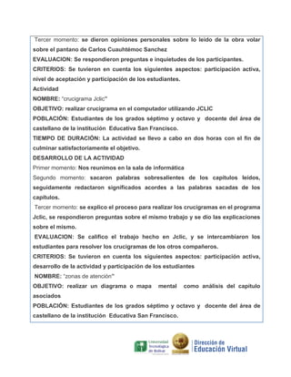 Tercer momento: se dieron opiniones personales sobre lo leído de la obra volar
sobre el pantano de Carlos Cuauhtémoc Sanchez
EVALUACION: Se respondieron preguntas e inquietudes de los participantes.
CRITERIOS: Se tuvieron en cuenta los siguientes aspectos: participación activa,
nivel de aceptación y participación de los estudiantes.
Actividad
NOMBRE: “crucigrama Jclic”
OBJETIVO: realizar crucigrama en el computador utilizando JCLIC
POBLACIÓN: Estudiantes de los grados séptimo y octavo y docente del área de
castellano de la institución Educativa San Francisco.
TIEMPO DE DURACIÓN: La actividad se llevo a cabo en dos horas con el fin de
culminar satisfactoriamente el objetivo.
DESARROLLO DE LA ACTIVIDAD
Primer momento: Nos reunimos en la sala de informática
Segundo momento: sacaron palabras sobresalientes de los capítulos leídos,
seguidamente redactaron significados acordes a las palabras sacadas de los
capítulos.
Tercer momento: se explico el proceso para realizar los crucigramas en el programa
Jclic, se respondieron preguntas sobre el mismo trabajo y se dio las explicaciones
sobre el mismo.
EVALUACION: Se califico el trabajo hecho en Jclic, y se intercambiaron los
estudiantes para resolver los crucigramas de los otros compañeros.
CRITERIOS: Se tuvieron en cuenta los siguientes aspectos: participación activa,
desarrollo de la actividad y participación de los estudiantes
NOMBRE: “zonas de atención”
OBJETIVO: realizar un diagrama o mapa

mental

como análisis del capítulo

asociados
POBLACIÓN: Estudiantes de los grados séptimo y octavo y docente del área de
castellano de la institución Educativa San Francisco.

 