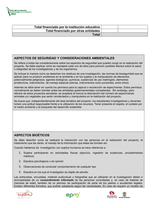 Total financiado por la institución educativa
                            Total financiado por otras entidades
                                                            Total




ASPECTOS DE SEGURIDAD Y CONSIDERACIONES AMBIENTALES
Se refiere a todas las consideraciones sobre los aspectos de seguridad que pueden surgir en la realización del
proyecto. Se debe explicar cómo se manejará cada uno de ellos para prevenir posibles efectos sobre la salud
o integridad de los investigadores y de los organismos.
Se incluye la manera como se desechan los residuos de una investigación, las normas de bioseguridad que se
aplican para no producir problemas en el ambiente o en los sujetos y la manipulación de elementos
potencialmente peligrosos: agentes biológicos, químicos, sustancias de uso restringido, elementos
pirotécnicos, instrumentos de manejo especial (sierras, instrumentos corto punzantes, entre otros).
Además se debe tener en cuenta los permisos para la captura o recolección de especímenes. Estos permisos
normalmente se deben tramitar antes las entidades gubernamentales competentes. Sin embargo, para
efectos de estos proyectos escolares, se aceptará al menos la descripción del número de especímenes
animales y/o vegetales que serán recolectados y manipulados en la realización del proyecto.
Se busca que, independientemente del área temática del proyecto, los estudiantes investigadores y docentes
tomen una actitud responsable frente a la utilización de los recursos. Tener presente el respeto, el cuidado por
el medio ambiente y la búsqueda del desarrollo sostenible.




ASPECTOS BIOÉTICOS
Se debe describir como se realizará la interacción con las personas en la realización del proyecto, el
tratamiento que les darán, el manejo de la información que éstas les brinden etc.
Cuando hablamos de investigación con sujetos humanos se hace referencia a :
    1. Sujetos participando en actividades físicas (ejercicio, ingestión de sustancias, procedimientos
        médicos)
    2. Estudios psicológicos o de opinión
    3. Observaciones de conducta/ comportamiento de cualquier tipo
    4. Estudios en los que el investigador es objeto de estudio
Las entrevistas, encuestas, material audiovisual o fotografías que se utilizarán en la investigación deben ir
acompañadas de un consentimiento informado de las personas consultadas y, en caso de tratarse de
menores de edad, también de un permiso de participación de parte de los padres o acudientes legales.
Existen diferentes formatos, que podrán adoptarse según las necesidades. En caso de requerir un modelo de
 