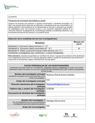 ya existente.

Proyectos de innovación tecnológica y social
Conjunto de acciones que conducen a generar conocimiento o desarrollo tecnológico, es
decir, que permita derivar algún tipo de aplicación o transferencia de ese conocimiento a un
público específico. Esta aplicación se ve representada en servicios o productos que pueden
ser catalogados como una invención (nuevo) o una innovación (aplicación exitosa de la
invención). Ejemplo: la adaptación de una tecnología existente a condiciones diferentes, una
herramienta que permita dar solución a un problema social.



Selección de la modalidad del (de los) investigador(es):
                                                                                               Marque con
                                       Modalidad
                                                                                                 una X
Modalidad II. Educación básica primaria (1°- 5°)
Modalidad III. Educación básica secundaria (6° - 9°)                                                  X
Modalidad IV. Media vocacional (incluye media técnica) (10°-11°)
Estudiantes investigadores que pertenecen a varias modalidades.
Nota aclaratoria: proyectos presentados por semilleros de ciencia o agrupaciones similares serán clasificados
por la organización de la Feria CT+I, bajo los siguientes criterios: el grado de escolaridad al que pertenece la
mayoría de los estudiantes o según el estudiante de más alto grado.



                       DATOS PERSONALES DE LOS INVESTIGADORES
  Estudiantes que hacen parte de la investigación. Sugerimos máximo 3 estudiantes por grupo, pero podrán
 presentarse hasta 6 por grupo. En ese caso, agregar las filas necesarias para incluir a todos los estudiantes
                                               en este formato
         Nombre del investigador principal Robinson Daniel Suarez Ceballos
(estudiante encargado de las comunicaciones con la
                             Feria y con el asesor)
                                                        9-A
           Grado del investigador principal
  Dirección electrónica del investigador Robinda8959@hotmail.com
                                   principal
 Teléfono (fijo y celular) del investigador 5795248
                                  principal
Documento de identidad del investigador
                                   principal

                   Nombre del investigador 1 Santiago García serna
      (los coinvestigadores son los otros estudiantes
       investigadores que hacen parte del proyecto)
                                                        9-A
                    Grado del coinvestigador
 