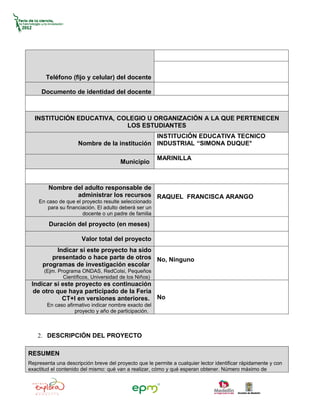 Teléfono (fijo y celular) del docente

     Documento de identidad del docente



  INSTITUCIÓN EDUCATIVA, COLEGIO U ORGANIZACIÓN A LA QUE PERTENECEN
                           LOS ESTUDIANTES
                                              INSTITUCIÓN EDUCATIVA TECNICO
                     Nombre de la institución INDUSTRIAL “SIMONA DUQUE°

                                                       MARINILLA
                                       Municipio



        Nombre del adulto responsable de
                administrar los recursos RAQUEL FRANCISCA ARANGO
    En caso de que el proyecto resulte seleccionado
       para su financiación. El adulto deberá ser un
                      docente o un padre de familia

        Duración del proyecto (en meses)

                      Valor total del proyecto
           Indicar si este proyecto ha sido
         presentado o hace parte de otros No, Ninguno
      programas de investigación escolar
      (Ejm. Programa ONDAS, RedColsi, Pequeños
              Científicos, Universidad de los Niños)
 Indicar si este proyecto es continuación
  de otro que haya participado de la Feria
            CT+I en versiones anteriores. No
        En caso afirmativo indicar nombre exacto del
                    proyecto y año de participación.



    2. DESCRIPCIÓN DEL PROYECTO

RESUMEN
Representa una descripción breve del proyecto que le permite a cualquier lector identificar rápidamente y con
exactitud el contenido del mismo: qué van a realizar, cómo y qué esperan obtener. Número máximo de
 